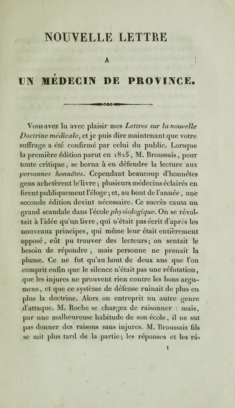 A : UN MÉDECIN DE PROVINCE. Vous avez lu avec plaisir mes Lettres sur la nouvelle Poctrine médicale, et je puis dire maintenant que votre suffrage a été confirmé par celui du public. Lorsque la première édition parut en 1825 , M. Broussais, pour toute critique, se borna à en défendre la lecture aux pej'sonnes honnêtes. Cependant beaucoup d’honnêtes gens achetèrent le livre \ plusieurs médecins éclairés en firent publiquement l’éloge 5 et, au bout de l’année, une seconde édition devint nécessaire. Ce succès causa un grand scandale dans l’école physiologique. On se révol¬ tait à l’idée qu’un livre, qui n’était pas écrit d’après les nouveaux principes , qui même leur était entièrement opposé, eût pu trouver des lecteurs \ on sentait le besoin de répondre , mais personne ne prenait la plume. Ce ne fut qu’au bout de deux ans que l’on comprit enfin que le silence n’était pas une réfutation, que les injures ne prouvent rien contre les bons argu- mens, et que ce système de défense ruinait de plus en plus la doctrine. Alors on entreprit un autre genre .d’attaque. M. Roche se chargea de raisonner : mais, par une malheureuse habitude de son école, il ne sut pas donner des raisons sans injures. M. Broussais fils se mit plus tard de la partie*, les réponses et les ré^ 1