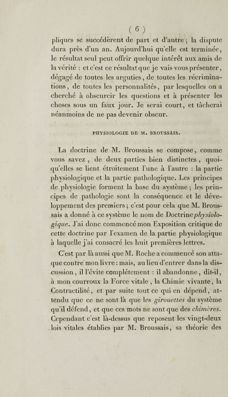 pliques se succédèrent de part et d’autre -, la dispute dura près d’un an. Aujourd’hui quelle est terminée, le résultat seul peut offrir quelque intérêt aux amis de la vérité : et c’est ce résultat que je vais vous présenter, dégagé de toutes les arguties, de toutes les récrimina¬ tions , de toutes les personnalités, par lesquelles on a cherché à obscurcir les questions et à présenter les choses sous un faux jour. Je serai court, et tâcherai néanmoins de ne pas devenir obscur. PHYSIOLOGIE DE M. BROUSSAIS. La doctrine de M. Broussais se compose, comme vous savez , de deux parties bien distinctes , quoi¬ qu’elles se lient étroitement l’une à l’autre : la partie physiologique et la partie pathologique. Les principes de physiologie forment la base du système ; les prin¬ cipes de pathologie sont la conséquence et le déve¬ loppement des premiers 5 c’est pour cela que M. Brous¬ sais a donné à ce système le nom de Doctrinephysiolo- gique. J’ai donc commencé mon Exposition critique de cette doctrine par l’examen de la partie physiologique à laquelle j’ai consacré les huit premières lettres. C’est par là aussi que M. Roche a commencé son atta¬ que contre mon livre : mais, au lieu d’entrer dans la dis¬ cussion, il l’évite complètement : il abandonne, dit-il, à mon courroux la Force vitale , la Chimie vivante, la Contractilité, et par suite tout ce qui en dépend, at¬ tendu que ce ne sont là que les girouettes du système qu’il défend, et que ces mots ne sont que des chimères. Cependant c’est là-dessus que reposent les vingt-deux lois vitales établies par M. Broussais, sa théorie des