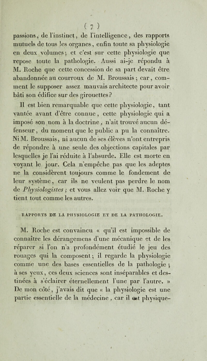 / ( 7 ) passions, de l’instinct, de l’intelligence , des rapports mutuels de tous les organes, enfin toute sa physiologie en deux volumes-, et c’est sur cette physiologie que repose toute la pathologie. Aussi ai-jc répondu à M. Roche que cette concession de sa part devait être abandonnée au courroux de M. Broussais -, car, com¬ ment le supposer assez mauvais architecte pour avoir bâti son édifice sur des girouettes ? Il est bien remarquable que cette physiologie, tant vantée avant d’être connue, cette physiologie qui a imposé son nom à la doctrine, n’ait trouvé aucun dé¬ fenseur , du moment que le public a pu la connaître. NiM. Broussais, ni aucun de ses élèves n’ont entrepris de répondre à une seule des objections capitales par lesquelles je l’ai réduite à l’absurde. Elle est morte en voyant le jour. Cela n’empêche pas que les adeptes ne la considèrent toujours comme le fondement de leur système, car ils ne veulent pas perdre le nom de Physiologistes,- et vous allez voir que M. Roche y tient tout comme les autres. / RAPPORTS DE LA PHYSIOLOGIE ET DE LA PATHOLOGIE. M. Roche est convaincu « qu’il est impossible de connaître les dérangemens d’une mécanique et de les réparer si l’on n’a profondément étudié le jeu des rouages qui la composent-, il regarde la physiologie comme une des bases essentielles de la pathologie $ à ses yeux, ces deux sciences sont inséparables et des¬ tinées à s’éclairer éternellement l’une par l’autre. » De mon coté, j’avais dit que « la physiologie est une partie essentielle de la médecine , car il mt physique-