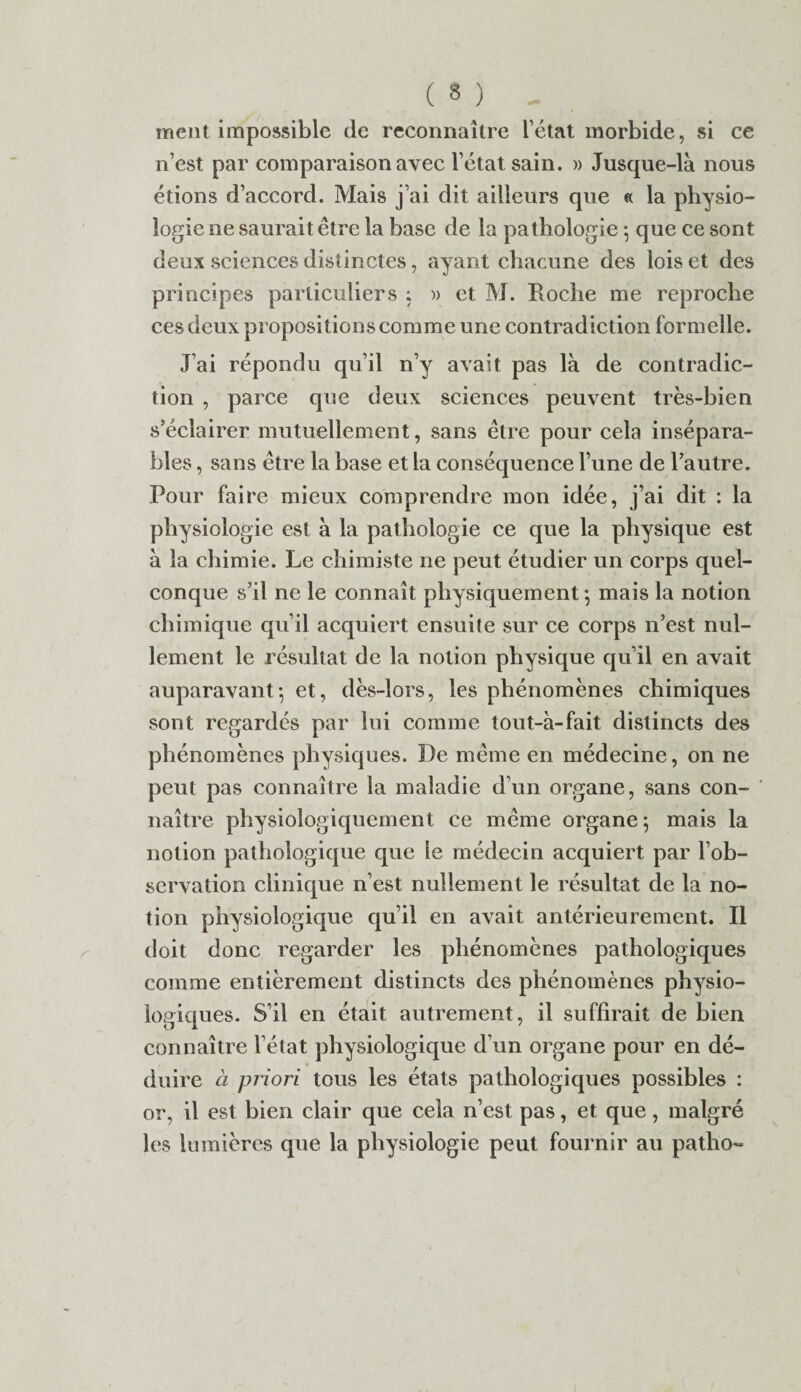 ment impossible de reconnaître l’état morbide, si ce n’est par comparaison avec l’état sain. » Jusque-là nous étions d’accord. Mais j’ai dit ailleurs que « la physio¬ logie ne saurait être la base de la pathologie *, que ce sont deux sciences distinctes, ayant chacune des lois et des principes particuliers : » et M. Roche me reproche ces deux propositions comme une contradiction formelle. J’ai répondu qu’il n’y avait pas là de contradic¬ tion , parce que deux sciences peuvent très-bien s’éclairer mutuellement, sans être pour cela insépara¬ bles , sans être la base et la conséquence l’une de l’autre. Pour faire mieux comprendre mon idée, j’ai dit : la physiologie est à la pathologie ce que la physique est à la chimie. Le chimiste ne peut étudier un corps quel¬ conque s’il ne le connaît physiquement -, mais la notion chimique qu’il acquiert ensuite sur ce corps n’est nul¬ lement le résultat de la notion physique qu’il en avait auparavant-, et, dès-lors, les phénomènes chimiques sont regardés par lui comme tout-à-fait distincts des phénomènes physiques. De même en médecine, on ne peut pas connaître la maladie d’un organe, sans con¬ naître physiologiquement ce même organe ; mais la notion pathologique que le médecin acquiert par l’ob¬ servation clinique n’est nullement le résultat de la no¬ tion physiologique qu’il en avait antérieurement. Il doit donc regarder les phénomènes pathologiques comme entièrement distincts des phénomènes physio¬ logiques. S’il en était autrement, il suffirait de bien connaître l’état physiologique d’un organe pour en dé¬ duire à priori tous les états pathologiques possibles : or, il est bien clair que cela n’est pas, et que, malgré les lumières que la physiologie peut fournir au patho-