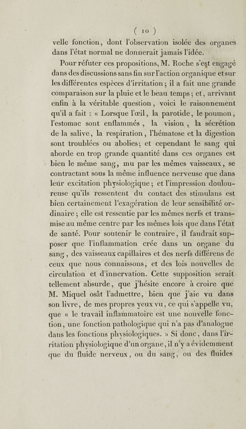 ( 1° ) velle fonction, dont l’observation Isolée des organes dans l’état normal ne donnerait jamais l’idée. Pour réfuter ces propositions, M. Roche s’e§t engagé dans des discussions sans fin sur l’action organique et sur les différentes espèces d’irritation ; il a fait une grande comparaison sur la pluie et le beau temps ; et, arrivant enfin à la véritable question, voici le raisonnement qu’il a fait : « Lorsque l’œil, la parotide, le poumon, l’estomac sont enflammés , la vision , la sécrétion de la salive, la respiration, l’hématose et la digestion sont troublées ou abolies-, et cependant le sang qui aborde en trop grande quantité dans ces organes est bien le même sang, mu par les mêmes vaisseaux, se contractant sous la même influence nerveuse que dans leiir excitation physiologique ; et l’impression doulou¬ reuse qu’ils ressentent du contact des stimulans est bien certainement l’exagération de leur sensibilité or¬ dinaire -, elle est ressentie par les mêmes nerfs et trans¬ mise au même centre par les mêmes lois que dans l’état de santé. Pour soutenir le contraire, il faudrait sup¬ poser que 1 inflammation crée dans un organe du sang , des vaisseaux capillaires et des nerfs différens de ceux que nous connaissons, et des lois nouvelles de circulation et d innervation. Cette supposition serait tellement absurde, que j’hésite encore à croire que M. Miquel osât l’admettre, bien que j’aie vu dans son livre, de mes propres yeux vu, ce qui s’appelle vu, que « le travail inflammatoire est une nouvelle fonc¬ tion, une fonction pathologique qui n’a pas d’analogue dans les fonctions physiologiques. » Si donc, dans l’ir¬ ritation physiologique d’un organe, il n’y a évidemment que du fluide nerveux, ou du sang, ou des fluides