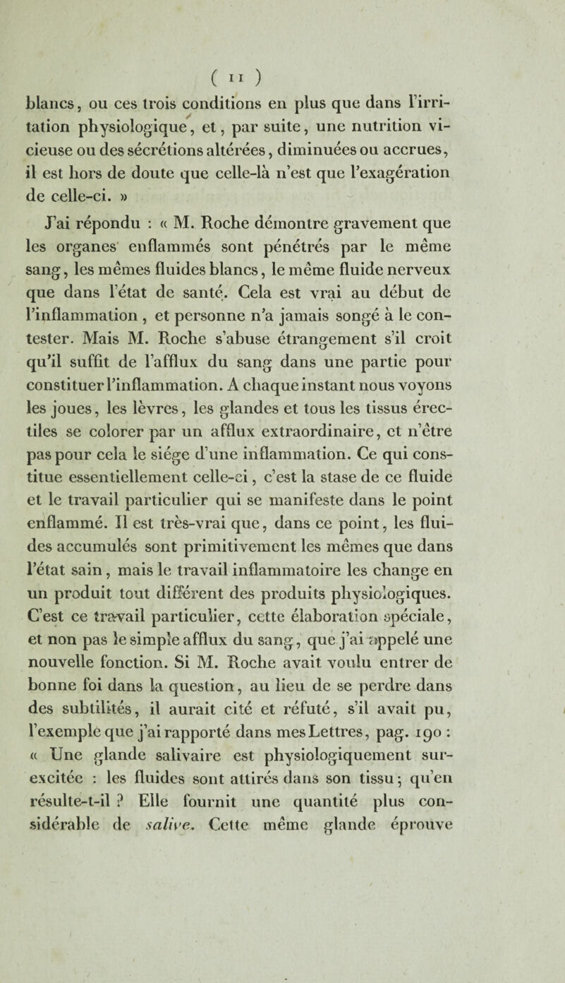 blancs, ou ces trois conditions en plus que dans l’irri¬ tation physiologique, et, par suite, une nutrition vi¬ cieuse ou des sécrétions altérées, diminuées ou accrues, il est hors de doute que celle-là n’est que l’exagération de celle-ci. » J’ai répondu : « M. Roche démontre gravement que les organes enflammés sont pénétrés par le même sang, les mêmes fluides blancs, le même fluide nerveux que dans l’état de santé. Cela est vrai au début de l’inflammation , et personne n’a jamais songé à le con¬ tester. Mais M. Roche s’abuse étrangement s’il croit qu’il suffit de l’afflux du sang dans une partie pour constituer l’inflammation. A chaque instant nous voyons les joues, les lèvres, les glandes et tous les tissus érec¬ tiles se colorer par un afflux extraordinaire, et n’être pas pour cela le siège d’une inflammation. Ce qui cons¬ titue essentiellement celle-ci, c’est la stase de ce fluide et le travail particulier qui se manifeste dans le point enflammé. Il est très-vrai que, dans ce point, les flui¬ des accumulés sont primitivement les mêmes que dans l’état sain, mais le travail inflammatoire les change en un produit tout différent des produits physiologiques. C’est ce travail particulier, cette élaboration spéciale, et non pas le simple afflux du sang, que j’ai appelé une nouvelle fonction. Si M. Roche avait voulu entrer de bonne foi dans la question, au lieu de se perdre dans des subtilités, il aurait cité et réfuté, s’il avait pu, l’exemple que j’ai rapporté dans mes Lettres, pag. 190 : « Une glande salivaire est physiologiquement sur¬ excitée : les fluides sont attirés dans son tissu; qu’en résulte-t-il ? Elle fournit une quantité plus con¬ sidérable de salive. Cette même glande éprouve