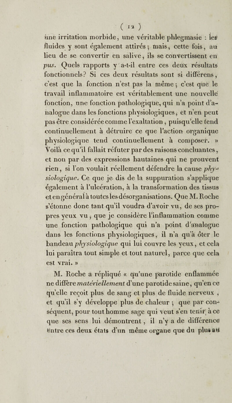 il ne irritation morbide, une véritable phlegmasie : leæ fluides y sont également attirés-, mais, cette fois, au lieu de se convertir en salive, ils se convertissent en pus. Quels rapports y a-t-il entre ces deux résultats fonctionnels? Si ces deux résultats sont si différens, c’est que la fonction n’est pas la même 5 c’est que le travail inflammatoire est véritablement une nouvelle fonction, une fonction pathologique, qui n’a point d’a¬ nalogue dans les fonctions physiologiques, et n’en peut pas être considérée comme l’exaltation, puisqu’elle tend continuellement à détruire ce que l’action organique physiologique tend continuellement à composer. » Voilà ce qu’il fallait réfuter par des raisons concluantes, et non par des expressions hautaines qui ne prouvent rien, si l’on voulait réellement défendre la cause phy-* siologique. Ce que je dis de la suppuration s’applique également à l’ulcération, à la transformation des tissus et en général à toutes les désorganisations. Que M. Roche s’étonne donc tant qu’il voudra d’avoir vu, de ses pro¬ pres yeux vu , que je considère l’inflammation comme une fonction pathologique qui n’a point d’analogue dans les fonctions physiologiques , il n’a qu’à oter le bandeau physiologique qui lui couvre les yeux, et cela lui paraîtra tout simple et tout naturel, parce que cela est vrai. » M. Roche a répliqué « qu’une parotide enflammée ne diffère matériellement d’une parotide saine, qu’en ce qu’elle reçoit plus de sang et plus de fluide nerveux , et qu’il s’y développe plus de chaleur -, que par con-i séquent, pour tout homme sage qui veut s’en tenir à ce que ses sens lui démontrent, il n’y a de différence ëntre ces deux états d'un même organe que du plus ati