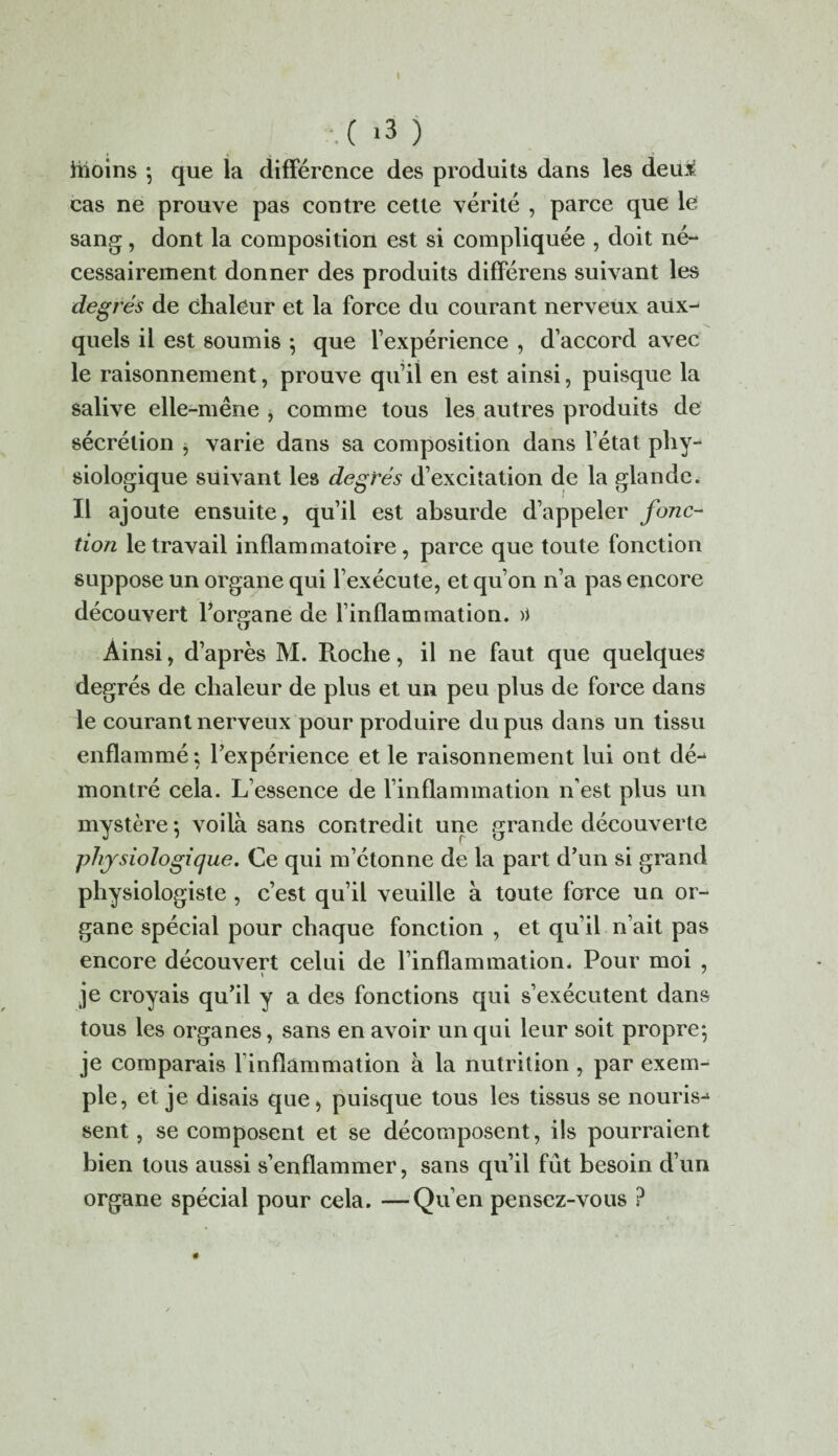 .( *3 ) iiioins ; que la différence des produits dans les deux cas ne prouve pas contre cette vérité , parce que le sang, dont la composition est si compliquée , doit né¬ cessairement donner des produits différens suivant les degrés de chaleur et la force du courant nerveux aux¬ quels il est soumis ; que l’expérience , d’accord avec le raisonnement, prouve qu’il en est ainsi, puisque la salive elle-mêne , comme tous les autres produits de sécrétion , varie dans sa composition dans l’état phy¬ siologique suivant les degrés d’excitation de la glande. Il ajoute ensuite, qu’il est absurde d’appeler fonc¬ tion le travail inflammatoire, parce que toute fonction suppose un organe qui l’exécute, et qu’on n’a pas encore découvert l’organe de l’inflammation. >) Ainsi, d’après M. Proche, il ne faut que quelques degrés de chaleur de plus et un peu plus de force dans le courant nerveux pour produire du pus dans un tissu enflammé; l’expérience et le raisonnement lui ont dé¬ montré cela. L’essence de l’inflammation n’est plus un mystère ; voilà sans contredit une grande découverte physiologique. Ce qui m’étonne de la part d’un si grand physiologiste , c’est qu’il veuille à toute force un or¬ gane spécial pour chaque fonction , et qu’il n’ait pas encore découvert celui de l’inflammation* Pour moi , je croyais qu’il y a des fonctions qui s’exécutent dans tous les organes, sans en avoir un qui leur soit propre; je comparais finflammation à la nutrition , par exem¬ ple, et je disais que, puisque tous les tissus se nouris-1 sent, se composent et se décomposent, ils pourraient bien tous aussi s’enflammer, sans qu’il fût besoin d’un organe spécial pour cela. —Qu en pensez-vous ?