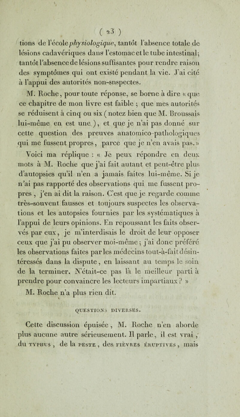 V I ( *3 ) tions de l'école physiologique, tantôt l’absence totale de lésions cadavériques dans l’estomac et le tube intestinal; tantôt l’absence de lésions suffisantes pour rendre raison des symptômes qui ont existé pendant la vie. J ai cité à l’appui des autorités non-snspectes. M. Roche, pour toute réponse, se borne à dire <c que ce chapitre de mon livre est faible 5 que mes autorités se réduisent à cinq ou six ( notez bien que M. Broussais lui-même en est une ), et que je n’ai pas donné sur cette question des preuves anatomico-pathologiques qui me fussent propres, parce que je n’en avais pas.» Voici ma réplique : « Je peux répondre en deux mots à M. Roche que j’ai fait autant et peut-être plus d’autopsies qu’il n’en a jamais faites lui-même. Si je n’ai pas rapporté des observations qui me fussent pro¬ pres , j’en ai dit la raison. C’est que je regarde comme très-souvent fausses et toujours suspectes les observa¬ tions et les autopsies fournies par les systématiques à l’appui de leurs opinions. En repoussant les faits obser¬ vés par eux, je m’interdisais le droit de leur opposer ceux que j’ai pu observer moi-même 5 j’ai donc préféré les observations faites parles médecins tout-à-faitdésin¬ téressés dans la dispute, en laissant au temps le soin de la terminer. N’était-ce pas là le meilleur parti à prendre pour convaincre les lecteurs impartiaux ? » M. Roche n’a plus rien dit. K 1 I QUESTIONS DIVERSES. Cette discussion épuisée , M. Roche n’en aborde plus aucune autre sérieusement. Il parle, il est vrai , du typhus , de la peste , des fièvres éruptives , mais \