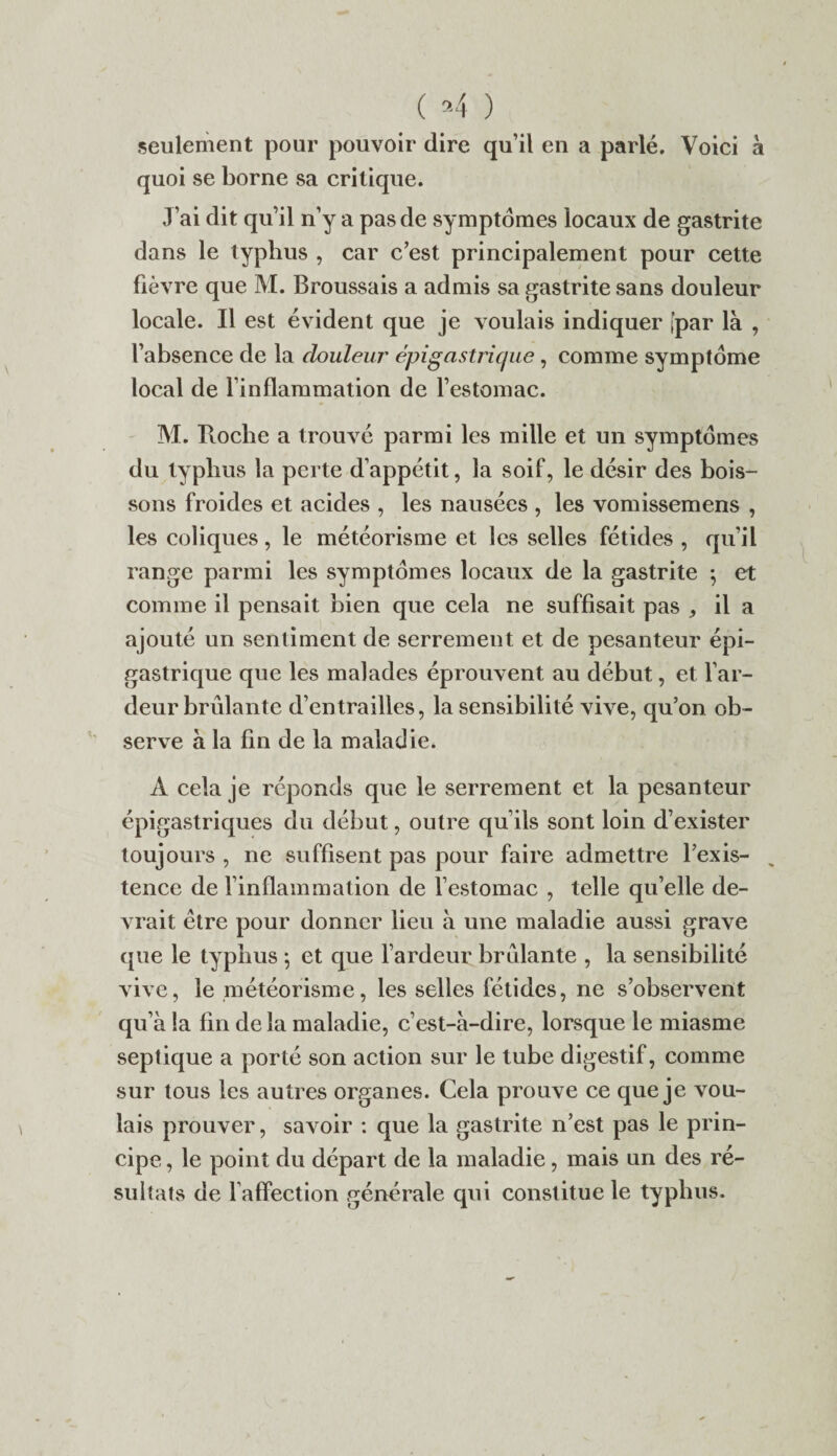 ( »4 ) seulement pour pouvoir dire qu’il en a parlé. Voici à quoi se borne sa critique. J’ai dit qu’il n’y a pas de symptômes locaux de gastrite dans le typhus , car c’est principalement pour cette fièvre que M. Broussais a admis sa gastrite sans douleur locale. Il est évident que je voulais indiquer [par là , l’absence de la douleur épigastrique, comme symptôme local de l’inflammation de l’estomac. M. Roche a trouvé parmi les mille et un symptômes du typhus la perte d’appétit, la soif, le désir des bois¬ sons froides et acides , les nausées , les vomissemens , les coliques, le météorisme et les selles fétides , qu’il range parmi les symptômes locaux de la gastrite ; et comme il pensait bien que cela ne suffisait pas ^ il a ajouté un sentiment de serrement et de pesanteur épi¬ gastrique que les malades éprouvent au début, et l’ar¬ deur brûlante d’entrailles, la sensibilité vive, qu’on ob¬ serve à la fin de la maladie. A cela je réponds que le serrement et la pesanteur épigastriques du début, outre qu’ils sont loin d’exister toujours , ne suffisent pas pour faire admettre l’exis¬ tence de l’inflammation de l’estomac , telle qu’elle de¬ vrait être pour donner lieu à une maladie aussi grave que le typhus ; et que l’ardeur brûlante , la sensibilité vive, le météorisme, les selles fétides, ne s’observent qu’à !a fin de la maladie, c’est-à-dire, lorsque le miasme septique a porté son action sur le tube digestif, comme sur tous les autres organes. Cela prouve ce que je vou¬ lais prouver, savoir : que la gastrite n’est pas le prin¬ cipe , le point du départ de la maladie, mais un des ré¬ sultats de l’affection générale qui constitue le typhus.