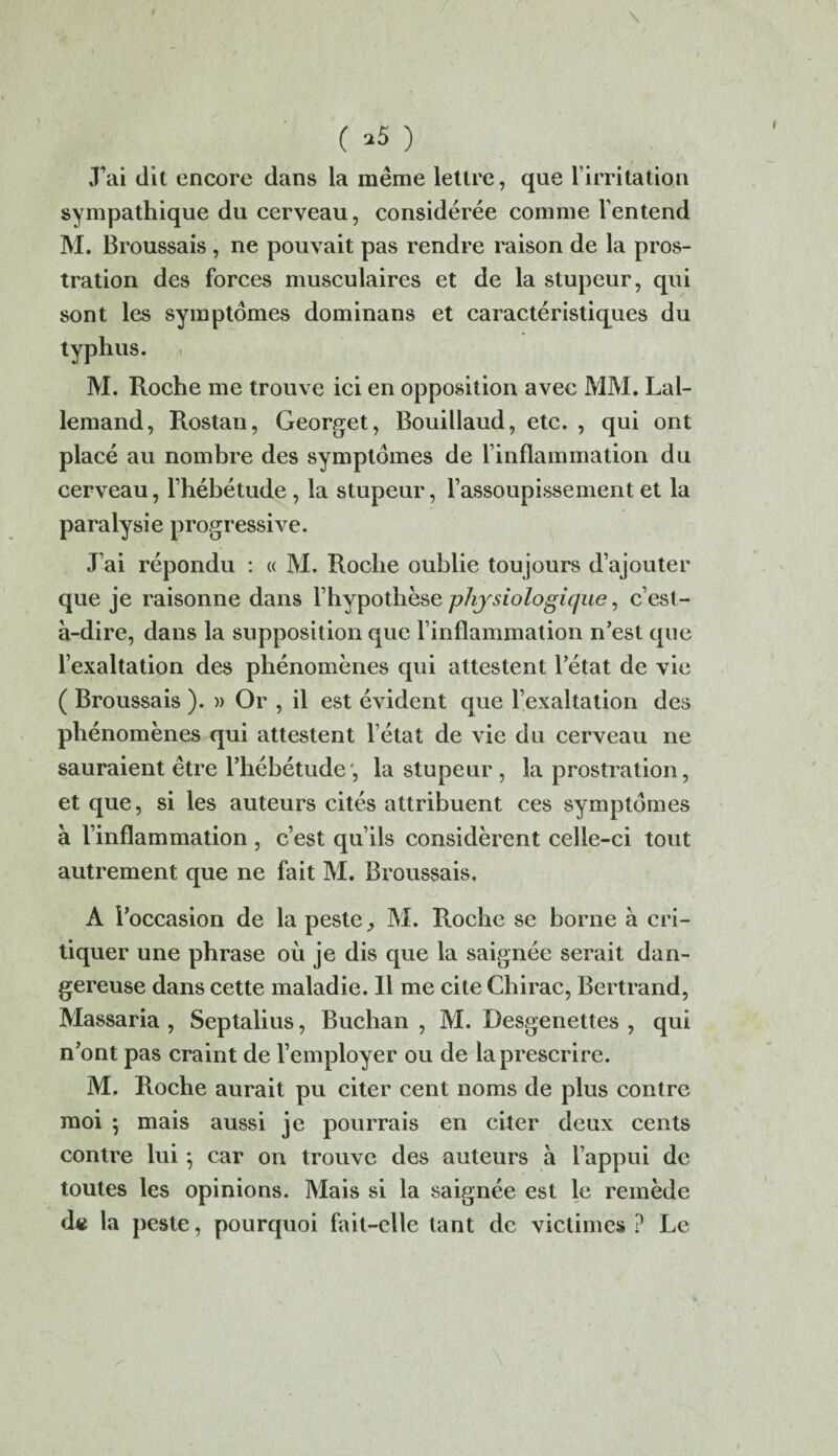 \ ( *5 ) J’ai dit encore dans la même lettre, que l’irritation sympathique du cerveau, considérée comme l’entend M. Broussais , ne pouvait pas rendre raison de la pros¬ tration des forces musculaires et de la stupeur, qui sont les symptômes dominans et caractéristiques du typhus. M. Roche me trouve ici en opposition avec MM. Lal¬ lemand, Rostan, Georget, Bouillaud, etc. , qui ont placé au nombre des symptômes de l’inflammation du cerveau, l’hébétude , la stupeur, l’assoupissement et la paralysie progressive. J’ai répondu : « M. Roche oublie toujours d’ajouter que je raisonne dans l’hypothèse physiologique, c’est- à-dire, dans la supposition que l’inflammation n’est que l’exaltation des phénomènes qui attestent l’état de vie ( Broussais ). » Or , il est évident que l’exaltation des phénomènes qui attestent l’état de vie du cerveau ne sauraient être l’hébétude', la stupeur, la prostration, et que, si les auteurs cités attribuent ces symptômes à l’inflammation, c’est qu’ils considèrent celle-ci tout autrement que ne fait M. Broussais. A l’occasion de la peste, M. Roche se borne à cri¬ tiquer une phrase où je dis que la saignée serait dan¬ gereuse dans cette maladie. Il me cite Chirac, Bertrand, Massaria , Septalius, Buchan , M. Desgenettes , qui n’ont pas craint de l’employer ou de la prescrire. M. Roche aurait pu citer cent noms de plus contre moi ; mais aussi je pourrais en citer deux cents contre lui ; car on trouve des auteurs à l’appui de toutes les opinions. Mais si la saignée est le remède d« la peste, pourquoi fait-elle tant de victimes ? Le