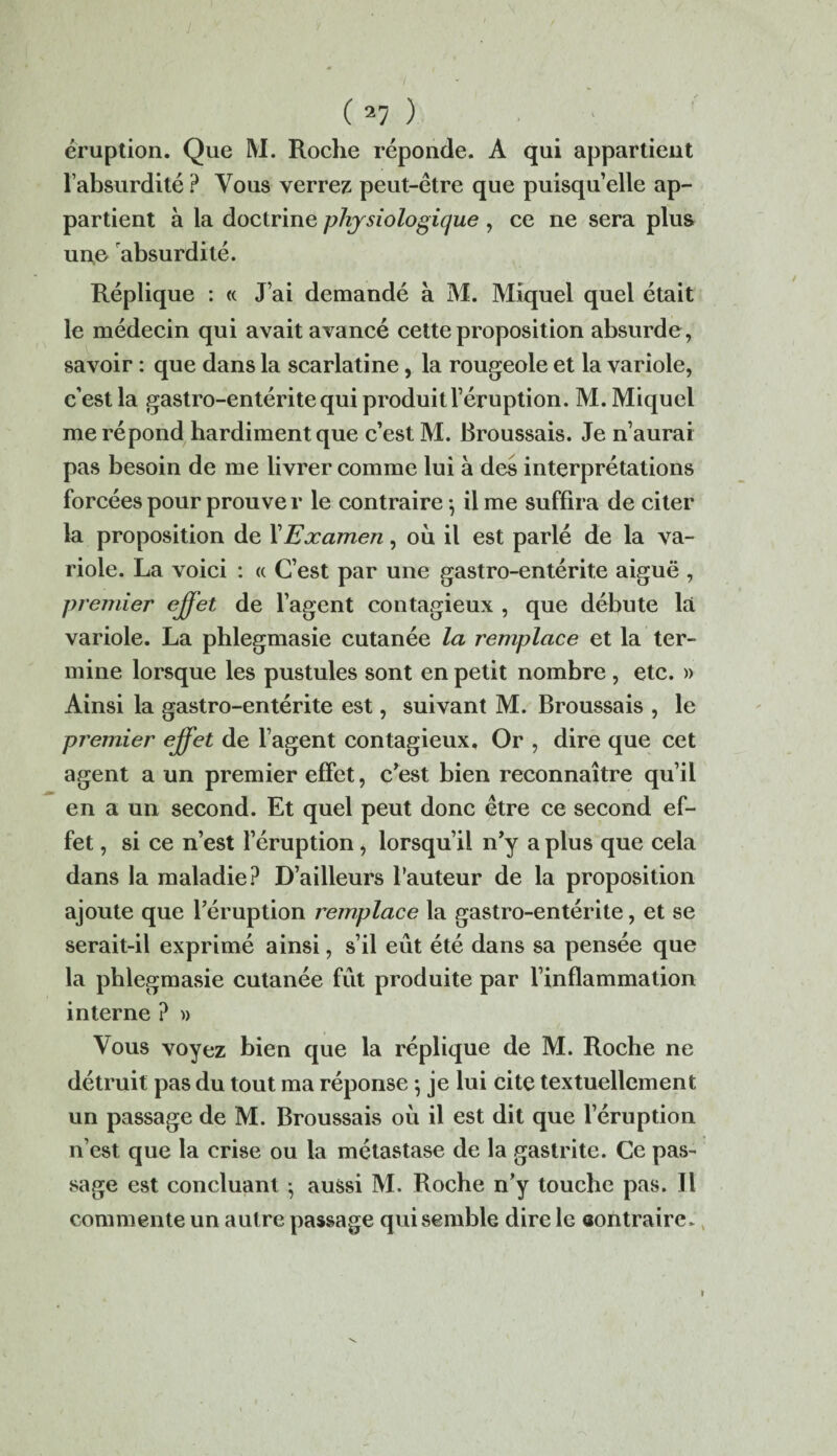 éruption. Que M. Roche réponde. A qui appartient l’absurdité ? Vous verrez peut-être que puisqu’elle ap¬ partient à la doctrine physiologique , ce ne sera plus une absurdité. Réplique : « J’ai demandé à M. Miquel quel était le médecin qui avait avancé cette proposition absurde, savoir : que dans la scarlatine, la rougeole et la variole, c’est la gastro-entérite qui produit l’éruption. M. Miquel me répond hardiment que c’est M. Broussais. Je n’aurai pas besoin de me livrer comme lui à des interprétations forcées pour prouve r le contraire -, il me suffira de citer la proposition de XExamen, où il est parlé de la va¬ riole. La voici : « C’est par une gastro-entérite aiguë , premier effet de l’agent contagieux , que débute la variole. La phlegmasie cutanée la remplace et la ter¬ mine lorsque les pustules sont en petit nombre , etc. » Ainsi la gastro-entérite est, suivant M. Broussais , le premier effet de l’agent contagieux. Or , dire que cet agent a un premier effet, c’est bien reconnaître qu’il en a un second. Et quel peut donc être ce second ef¬ fet , si ce n’est l’éruption, lorsqu’il n’y a plus que cela dans la maladie? D’ailleurs l’auteur de la proposition ajoute que l’éruption remplace la gastro-entérite, et se serait-il exprimé ainsi, s’il eût été dans sa pensée que la phlegmasie cutanée fût produite par l’inflammation interne ? » Vous voyez bien que la réplique de M. Roche ne détruit pas du tout ma réponse -, je lui cite textuellement un passage de M. Broussais où il est dit que l’éruption n’est que la crise ou la métastase de la gastrite. Ce pas¬ sage est concluant ; aussi M. Roche n’y touche pas. Il commente un autre passage qui semble dire le aontraire»