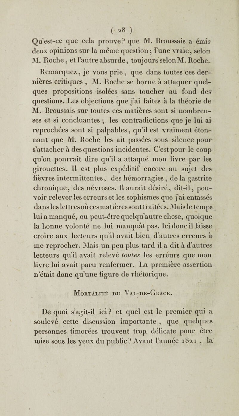 (■ *8 ) Qu est-ce que cela prouve? que M. Broussais a émis deux opinions sur la même question 5 l’une vraie, selon M. Roche, et l’autre absurde, toujours selon M. Roche. Remarquez, je vous prie, que dans toutes ces der¬ nières critiques , M. Roche se borne a attaquer quel¬ ques propositions isolées sans toucher au fond des questions. Les objections que j’ai faites à la théorie de M. Broussais sur toutes ces matières sont si nombreu¬ ses et si concluantes 5 les contradictions que je lui ai reprochées sont si palpables, qu’il est vraiment éton¬ nant que M. Roche les ait passées sous silence pour s’attacher à des questions incidentes. C’est pour le coup qu’on pourrait dire qu’il a attaqué mon livre par les girouettes. Il est plus expéditif encore au sujet des fièvres intermittentes, des hémorragies , de la gastrite chronique, des névroses. Il aurait désiré, dit-il, pou¬ voir relever les erreurs et les sophismes que j’ai entassés dans les lettres où ces matières sont traitées. Mais le temps lui a manqué, ou peut-être quelqu’autre chose, quoique la bonne volonté ne lui manquât pas. Ici donc il laisse croire aux lecteurs qu’il avait bien d’autres erreurs à me reprocher. Mais un peu plus tard il a dit à d’autres lecteurs qu’il avait relevé toutes les erreurs que mon livre lui avait paru renfermer. La première assertion n’était donc qu’une figure de rhétorique. Mortalité du Val-de-Grace. De quoi s’agit-il ici ? et quel est le premier qui a soulevé cette discussion importante , que quelques personnes timorées trouvent trop délicate pour être mise sous les yeux du public? Avant l’année 1821 , la