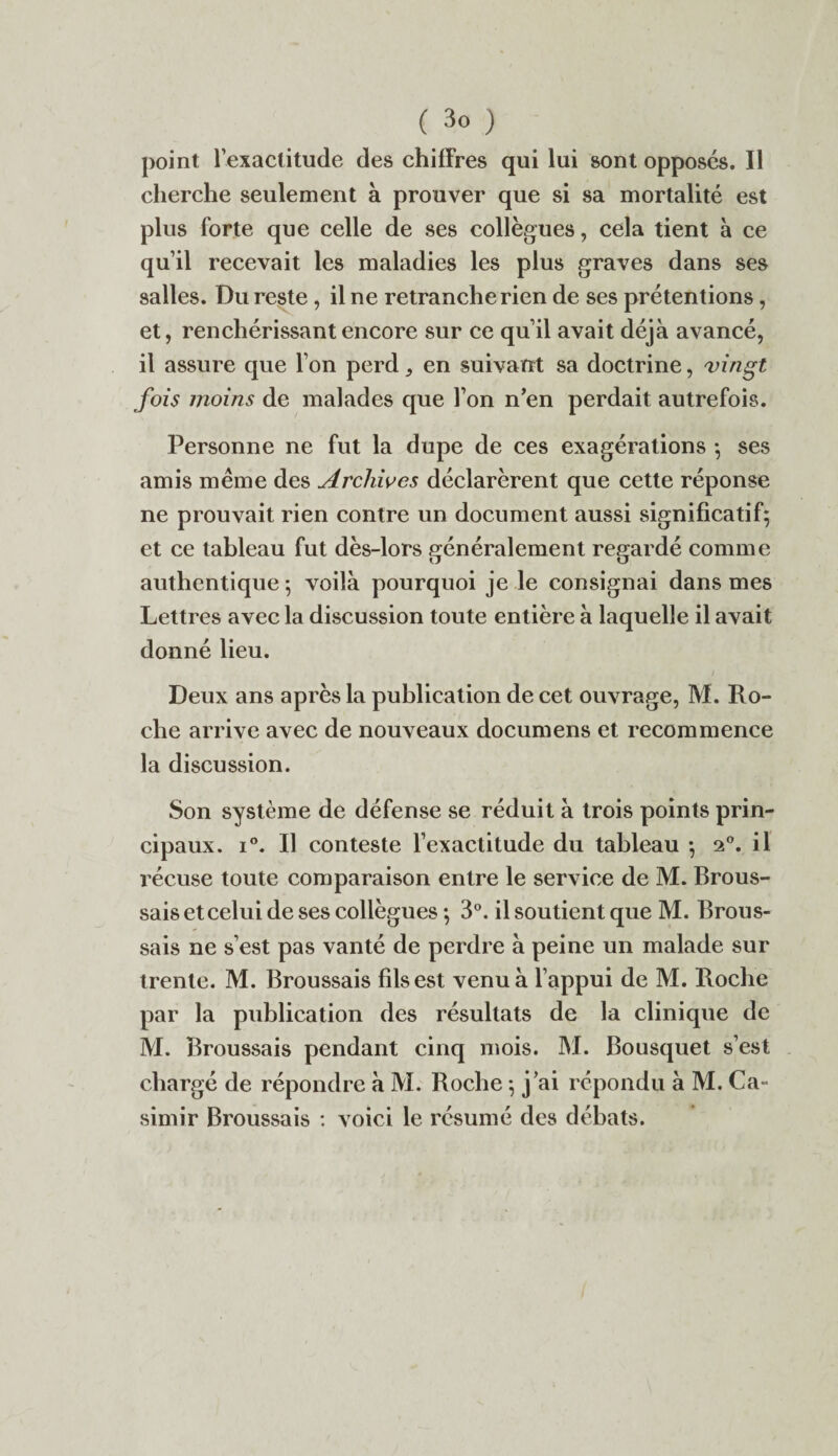 point l’exactitude des chiffres qui lui sont opposés. Il cherche seulement à prouver que si sa mortalité est plus forte que celle de ses collègues, cela tient à ce qu’il recevait les maladies les plus graves dans ses salles. Du reste, il ne retranche rien de ses prétentions, et, renchérissant encore sur ce qu’il avait déjà avancé, il assure que l’on perd9 en suivant sa doctrine, vingt fois moins de malades que l’on n’en perdait autrefois. Personne ne fut la dupe de ces exagérations -, ses amis même des Archives déclarèrent que cette réponse ne prouvait rien contre un document aussi significatif; et ce tableau fut dès-lors généralement regardé comme authentique *, voilà pourquoi je le consignai dans mes Lettres avec la discussion toute entière à laquelle il avait donné lieu. Deux ans après la publication de cet ouvrage, M. Ro¬ che arrive avec de nouveaux documens et recommence la discussion. Son système de défense se réduit à trois points prin¬ cipaux. i°. Il conteste l’exactitude du tableau ; 20. il récuse toute comparaison entre le service de M. Brous¬ sais et celui de ses collègues ; 3°. il soutient que M. Brous¬ sais ne s’est pas vanté de perdre à peine un malade sur trente. M. Broussais fils est venu à l’appui de M. Roche par la publication des résultats de la clinique de M. Broussais pendant cinq mois. M. Bousquet s’est chargé de répondre à M. Roche ; j’ai répondu à M. Ca¬ simir Broussais : voici le résumé des débats.