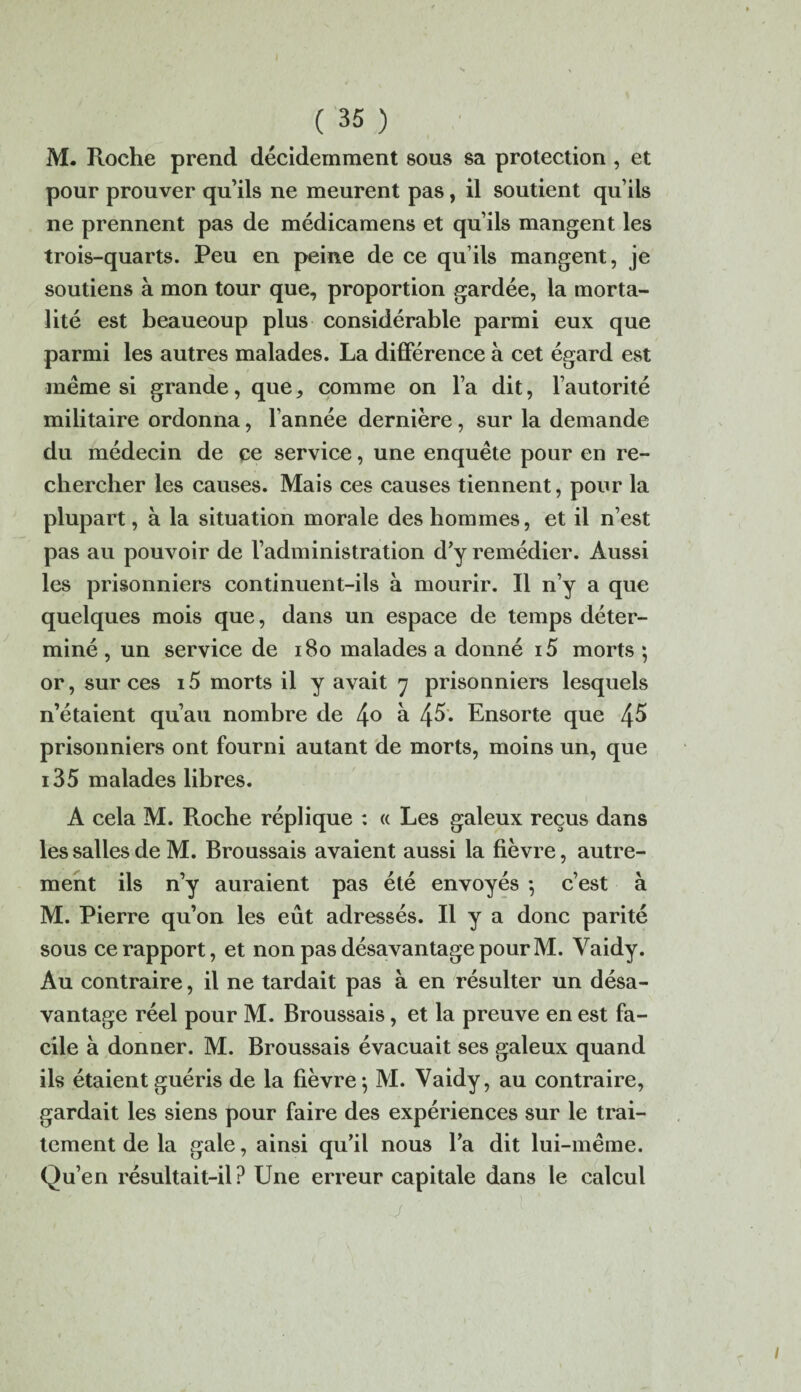 M. Roche prend décidemment sous sa protection, et pour prouver qu’ils ne meurent pas, il soutient qu’ils ne prennent pas de médicamens et qu’ils mangent les trois-quarts. Peu en peine de ce qu’ils mangent, je soutiens à mon tour que, proportion gardée, la morta¬ lité est beaucoup plus considérable parmi eux que parmi les autres malades. La différence à cet égard est même si grande, que, comme on l’a dit, l’autorité militaire ordonna, l’année dernière, sur la demande du médecin de ce service, une enquête pour en re¬ chercher les causes. Mais ces causes tiennent, pour la plupart, à la situation morale des hommes, et il n’est pas au pouvoir de l’administration d’y remédier. Aussi les prisonniers continuent-ils à mourir. Il n’y a que quelques mois que, dans un espace de temps déter¬ miné , un service de 180 malades a donné i5 morts ; or, sur ces i5 morts il y avait 7 prisonniers lesquels n’étaient qu’au nombre de 4° à 4^. Ensorte que 4^ prisonniers ont fourni autant de morts, moins un, que i35 malades libres. A cela M. Roche réplique : « Les galeux reçus dans les salles de M. Broussais avaient aussi la fièvre, autre¬ ment ils n’y auraient pas été envoyés ; c’est à M. Pierre qu’on les eût adressés. Il y a donc parité sous ce rapport, et non pas désavantage pour M. Yaidy. Au contraire, il ne tardait pas à en résulter un désa¬ vantage réel pour M. Broussais, et la preuve en est fa¬ cile à donner. M. Broussais évacuait ses galeux quand ils étaient guéris de la fièvre; M. Vaidy, au contraire, gardait les siens pour faire des expériences sur le trai¬ tement de la gale, ainsi qu’il nous l’a dit lui-même. Qu’en résultait-il? Une erreur capitale dans le calcul