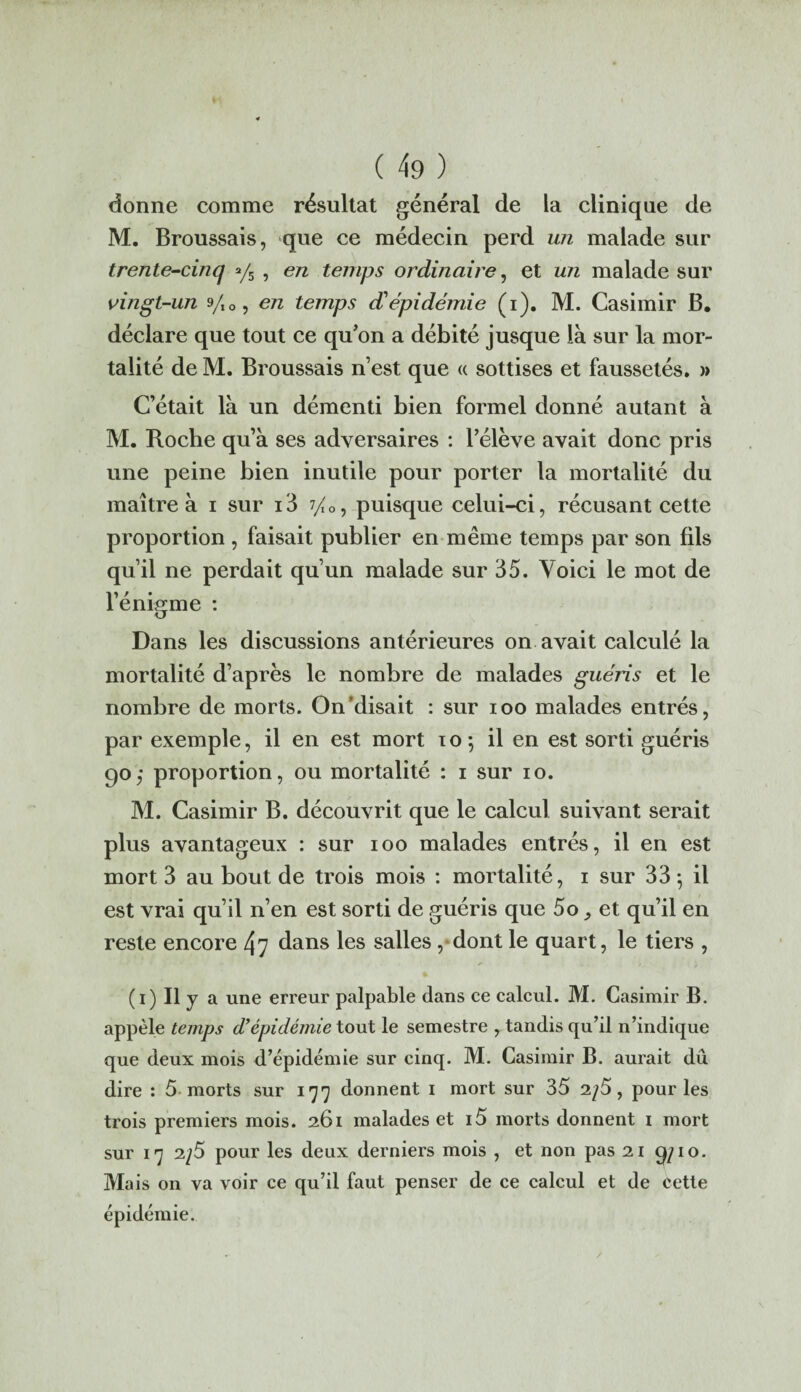 donne comme résultat général de la clinique de M. Broussais, que ce médecin perd un malade sur trente-cinq y5 , en temps ordinaire, et un malade sur vingt-un yI0, en temps d'épidémie (i). M. Casimir B. déclare que tout ce qu’on a débité jusque là sur la mor¬ talité de M. Broussais n’est que « sottises et faussetés. » C’était là un démenti bien formel donné autant à M. Roche qu’à ses adversaires : l’élève avait donc pris une peine bien inutile pour porter la mortalité du maître à i sur i3 7/0, puisque celui-ci, récusant cette proportion , faisait publier en même temps par son fils qu’il ne perdait qu’un malade sur 35. Voici le mot de l’énigme : Dans les discussions antérieures on avait calculé la mortalité d’après le nombre de malades guéris et le nombre de morts. On'disait : sur ioo malades entrés, par exemple, il en est mort 10; il en est sorti guéris 90; proportion, ou mortalité : 1 sur 10. M. Casimir B. découvrit que le calcul suivant serait plus avantageux : sur 100 malades entrés, il en est mort 3 au bout de trois mois : mortalité, 1 sur 33 -, il est vrai qu’il n’en est sorti de guéris que 5o, et qu’il en reste encore 47 dans les salles , dont le quart, le tiers , y > * % (1) Il y a une erreur palpable dans ce calcul. M. Casimir B. appelé temps d’épidémie tout le semestre , tandis qu’il n’indique que deux mois d’épidémie sur cinq. M. Casimir B. aurait dû dire : 5 morts sur 177 donnent 1 mort sur 35 2/5, pour les trois premiers mois. 261 malades et i5 morts donnent 1 mort sur 17 2/5 pour les deux derniers mois , et non pas 21 9/10. Mais on va voir ce qu’il faut penser de ce calcul et de cette épidémie.