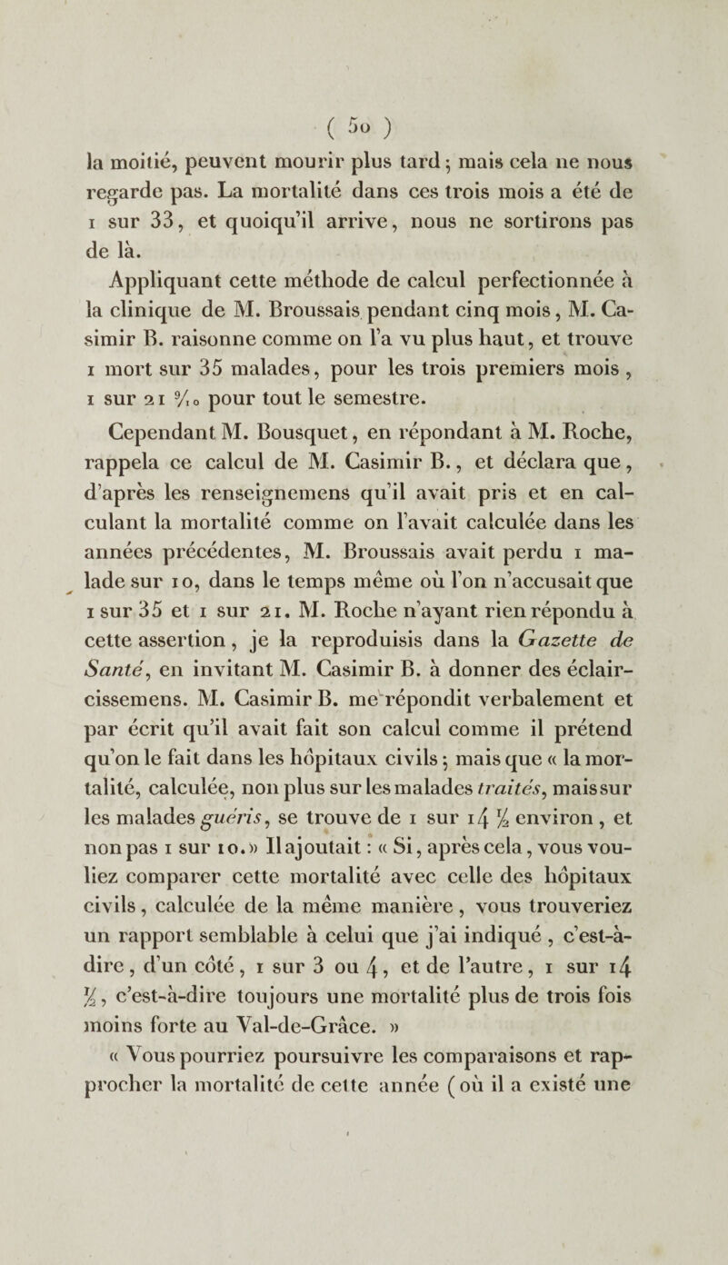 la moitié, peuvent mourir plus tard 5 mais cela 11e nous regarde pas. La mortalité dans ces trois mois a été de 1 sur 33, et quoiqu’il arrive, nous ne sortirons pas de là. Appliquant cette méthode de calcul perfectionnée à la clinique de M. Broussais pendant cinq mois, M. Ca¬ simir B. raisonne comme on l’a vu plus haut, et trouve 1 mort sur 35 malades, pour les trois premiers mois , 1 sur 21 9/o pour tout le semestre. Cependant M. Bousquet, en répondant à M. Roche, rappela ce calcul de M. Casimir B., et déclara que, d’après les renseignemens qu’il avait pris et en cal¬ culant la mortalité comme on l’avait calculée dans les années précédentes, M. Broussais avait perdu 1 ma¬ lade sur 10, dans le temps même où l’on n’accusait que 1 sur 35 et 1 sur 21. M. Roche n’ayant rien répondu à cette assertion, je la reproduisis dans la Gazette de Santé, en invitant M. Casimir B. à donner des éclair- cissemens. M. Casimir B. me répondit verbalement et par écrit qu’il avait fait son calcul comme il prétend qu’on le fait dans les hôpitaux civils *, mais que « la mor¬ talité, calculée, non plus sur les malades traités, maissur les malades guéris, se trouve de 1 sur i4 % environ , et non pas 1 sur 10.» Rajoutait : « Si, après cela, vous vou¬ liez comparer cette mortalité avec celle des hôpitaux civils, calculée de la même manière, vous trouveriez un rapport semblable à celui que j’ai indiqué , c’est-à- dire , d’un coté, 1 sur 3 ou 4, et de l’autre, 1 sur i4 y, c’est-à-dire toujours une mortalité plus de trois fois moins forte au Val-de-Grâce. » « Vous pourriez poursuivre les comparaisons et rap¬ procher la mortalité de cette année (où il a existé une