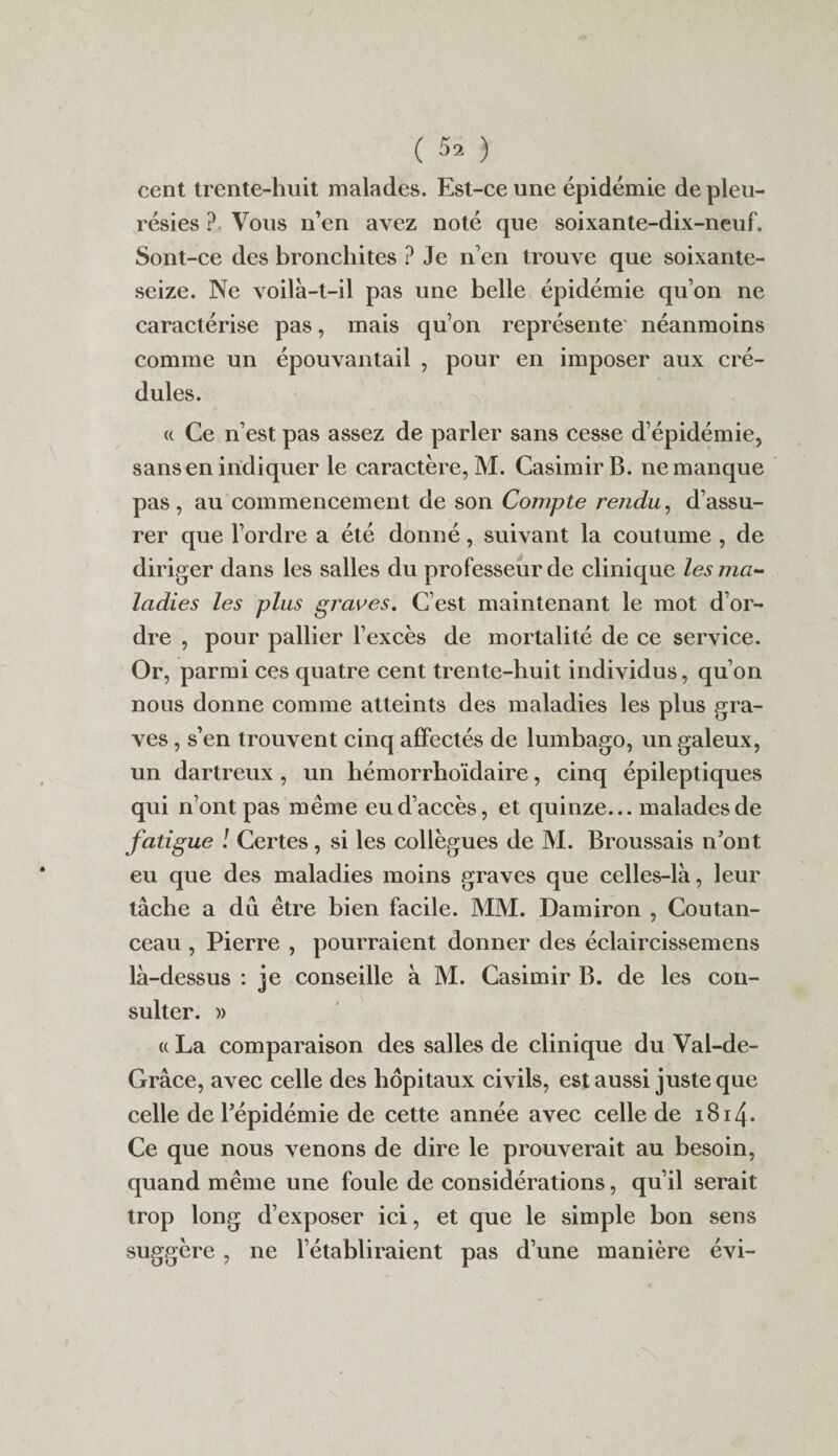 ( 5^ ) cent trente-huit malades. Est-ce une épidémie de pleu¬ résies ? Vous n’en avez noté que soixante-dix-neuf. Sont-ce des bronchites ? Je n’en trouve que soixante- seize. Ne voilà-t-il pas une belle épidémie qu’on ne caractérise pas, mais qu’on représente néanmoins comme un épouvantail , pour en imposer aux cré¬ dules. « Ce n’est pas assez de parler sans cesse d’épidémie, sans en indiquer le caractère, M. Casimir B. ne manque pas, au commencement de son Compte rendu, d’assu¬ rer que l’ordre a été donné, suivant la coutume , de diriger dans les salles du professeur de clinique les ma¬ ladies les plus graves. C’est maintenant le mot d’or¬ dre , pour pallier l’excès de mortalité de ce service. Or, parmi ces quatre cent trente-huit individus, qu’on nous donne comme atteints des maladies les plus gra¬ ves , s’en trouvent cinq affectés de lumbago, un galeux, un dartreux , un hémorrhoïdaire, cinq épileptiques qui n’ont pas même eu d’accès, et quinze... malades de fatigue ! Certes, si les collègues de M. Broussais n’ont eu que des maladies moins graves que celles-là, leur tâche a dû être bien facile. MM. Damiron , Coutan- ceau , Pierre , pourraient donner des éclaircissemens là-dessus : je conseille à M. Casimir B. de les con¬ sulter. )> « La comparaison des salles de clinique du Val-de- Grâce, avec celle des hôpitaux civils, est aussi juste que celle de l’épidémie de cette année avec celle de 1814. Ce que nous venons de dire le prouverait au besoin, quand même une foule de considérations, qu’il serait trop long d’exposer ici, et que le simple bon sens suggère , ne l’établiraient pas d’une manière évi-