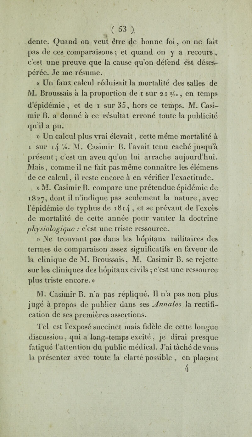 ) ( 53 ). dente. Quand on veut être de bonne foi, on ne fait pas de ces comparaisons 5 et quand on y a recours , c’est une preuve que la cause qu’on défend est déses¬ pérée. Je me résume. « Un faux calcul réduisait la mortalité des salles de M. Broussais à la proportion de 1 sur 21 yI0, en temps d’épidémie , et de 1 sur 35, hors ce temps. M. Casi¬ mir B. a donné à ce résultat erroné toute la publicité qu’il a pu. » Un calcul plus vrai élevait, cette même mortalité à 1 sur 14 'A. M. Casimir B. l’avait tenu caché jusqu’à présent} c’est un aveu qu’on lui arrache aujourd’hui. Mais, comme il ne fait pas même connaître les élémens de ce calcul, il reste encore à en vérifier l’exactitude. )> M. Casimir B. compare une prétendue épidémie de 1827, dont il n’indique pas seulement la nature, avec l’épidémie de typhus de 1814 ? se prévaut de l’excès de mortalité de cette année pour vanter la doctrine physiologique : c’est une triste ressource. » Ne trouvant pas dans les hôpitaux militaires des termes de comparaison assez significatifs en faveur de la clinique de M. Broussais, M. Casimir B. se rejette sur les cliniques des hôpitaux civils ; c’est une ressource plus triste encore. » M. Casimir B. n’a pas répliqué. Il n’a pas non plus jugé à propos de publier dans ses Annales la rectifi¬ cation de ses premières assertions. Tel est l’exposé succinct mais fidèle de cette longue discussion, qui a long-temps excité , je dirai presque fatigué l’attention du public médical. J’ai tâché de vous la présenter avec toute la clarté possible , en plaçant 4