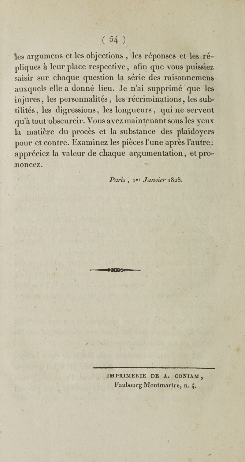 les argumens et les objections , les réponses et les ré- pliques à leur place respective, afin que vous puissiez saisir sur chaque question la série des raisonnemens auxquels elle a donné lieu. Je n’ai supprimé que les injures, les personnalités, les récriminations, les sub¬ tilités , les digressions, les longueurs, qui ne servent qu’à tout obscurcir. Vous avez maintenant sous les yeux la matière du procès et la substance des plaidoyers pour et contre. Examinez les pièces l’une après l’autre: appréciez la valeur de chaque argumentation, et pro¬ noncez. Paris , ier Janvier 1828. IMPRIMERIE DE A. CONIAM , Faubourg Montmartre, n. 4.