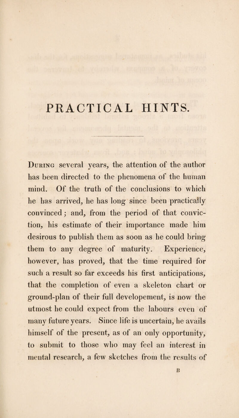 PRACTICAL HINTS. During several years, the attention of the author has been directed to the phenomena of the human mind. Of the truth of the conclusions to which he has arrived, he has long since been practically convinced; and, from the period of that convic¬ tion, his estimate of their importance made him desirous to publish them as soon as he could bring them to any degree of maturity. Experience, however, has proved, that the time required for such a result so far exceeds his first anticipations, that the completion of even a skeleton chart or ground-plan of their full developement, is now the utmost he could expect from the labours even of many future years. Since life is uncertain, he avails himself of the present, as of an only opportunity, to submit to those who may feel an interest in mental research, a few sketches from the results of n