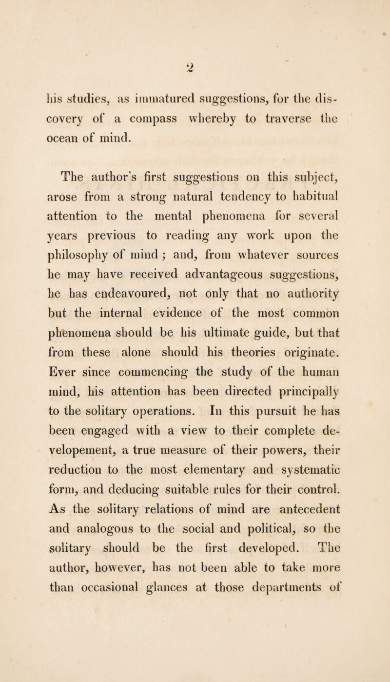 9 his studies, as immatured suggestions, for the dis¬ covery of a compass whereby to traverse the ocean of mind. The author’s first suggestions on this subject, arose from a strong natural tendency to habitual attention to the mental phenomena for several years previous to reading any work upon the philosophy of mind ; and, from whatever sources he may have received advantageous suggestions, he has endeavoured, not only that no authority but the internal evidence of the most common phenomena should be his ultimate guide, but that from these alone should his theories originate. Ever since commencing the study of the human mind, his attention has been directed principally to the solitary operations. In this pursuit he has been engaged with a view to their complete de- velopement, a true measure of their powers, their reduction to the most elementary and systematic form, and deducing suitable rules for their control. As the solitary relations of mind are antecedent and analogous to the social and political, so the solitary should be the first developed. The author, however, has not been able to take more than occasional glances at those departments of