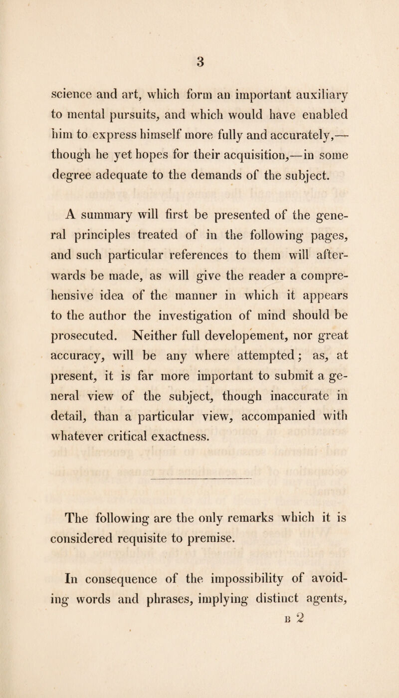 science and art, which form an important auxiliary to mental pursuits, and which would have enabled him to express himself more fully and accurately,— though he yet hopes for their acquisition,—in some degree adequate to the demands of the subject. A summary will first be presented of the gene¬ ral principles treated of in the following pages, and such particular references to them will after¬ wards be made, as will give the reader a compre¬ hensive idea of the manner in which it appears to the author the investigation of mind should be prosecuted. Neither full developement, nor great accuracy, will be any where attempted; as, at present, it is far more important to submit a ge¬ neral view of the subject, though inaccurate in detail, than a particular view, accompanied with whatever critical exactness. The following are the only remarks which it is considered requisite to premise. In consequence of the impossibility of avoid¬ ing words and phrases, implying distinct agents, b 2