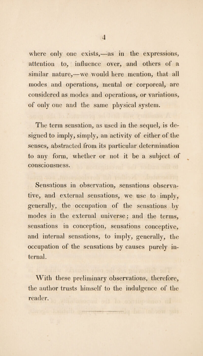 where only one exists,—as in the expressions, attention to, influence over, and others of a similar nature,—we would here mention, that all modes and operations, mental or corporeal, are considered as modes and operations, or variations, of only one and the same physical system. The term sensation, as used in the sequel, is de¬ signed to imply, simply, an activity of either of the senses, abstracted from its particular determination to any form, whether or not it be a subject of consciousness. Sensations in observation, sensations observa- tive, and external sensations, we use to imply, generally, the occupation of the sensations by modes in the external universe; and the terms, sensations in conception, sensations conceptive, and internal sensations, to imply, generally, the occupation of the sensations by causes purely in¬ ternal. With these preliminary observations, therefore, the author trusts himself to the indulgence of the reader.