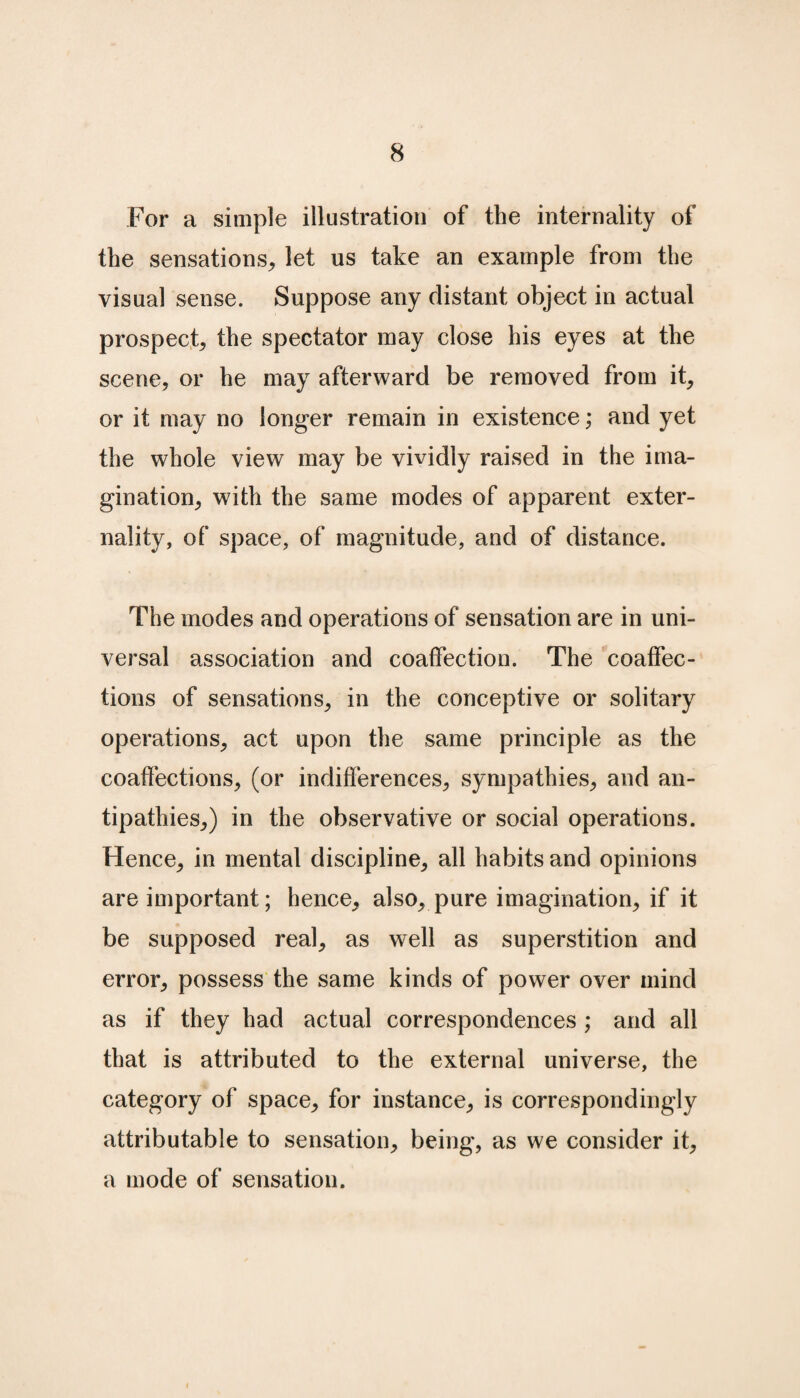 For a simple illustration of the internality of the sensations, let us take an example from the visual sense. Suppose any distant object in actual prospect, the spectator may close his eyes at the scene, or he may afterward be removed from it, or it may no longer remain in existence; and yet the whole view may be vividly raised in the ima¬ gination, with the same modes of apparent exter¬ nality, of space, of magnitude, and of distance. The modes and operations of sensation are in uni¬ versal association and coaffection. The coaffec¬ tions of sensations, in the conceptive or solitary operations, act upon the same principle as the coaffections, (or indifferences, sympathies, and an¬ tipathies,) in the observative or social operations. Hence, in mental discipline, all habits and opinions are important; hence, also, pure imagination, if it be supposed real, as well as superstition and error, possess the same kinds of power over mind as if they had actual correspondences; and all that is attributed to the external universe, the category of space, for instance, is correspondingly attributable to sensation, being, as we consider it, a mode of sensation.