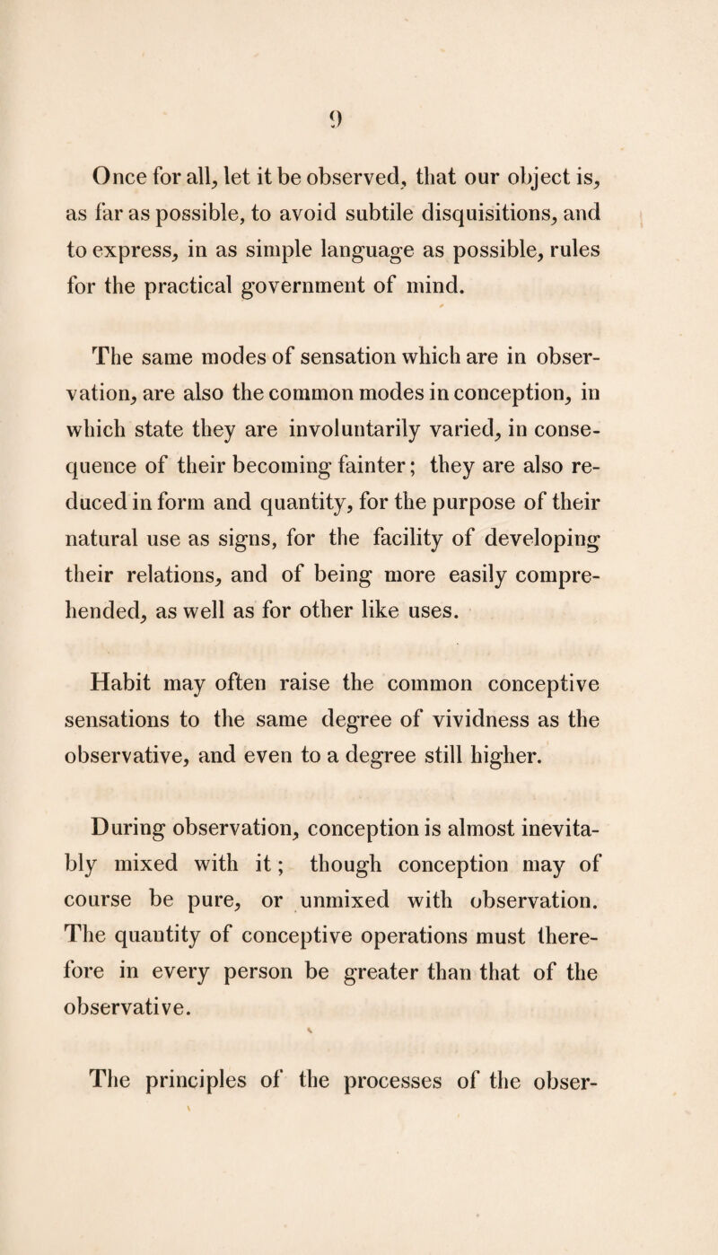 Once for all, let it be observed, that our object is, as far as possible, to avoid subtile disquisitions, and to express, in as simple language as possible, rules for the practical government of mind. The same modes of sensation which are in obser¬ vation, are also the common modes in conception, in which state they are involuntarily varied, in conse¬ quence of their becoming fainter; they are also re¬ duced in form and quantity, for the purpose of their natural use as signs, for the facility of developing their relations, and of being more easily compre¬ hended, as well as for other like uses. Habit may often raise the common conceptive sensations to the same degree of vividness as the observative, and even to a degree still higher. During observation, conception is almost inevita¬ bly mixed with it; though conception may of course be pure, or unmixed with observation. The quantity of conceptive operations must there¬ fore in every person be greater than that of the observative. The principles of the processes of the obser-