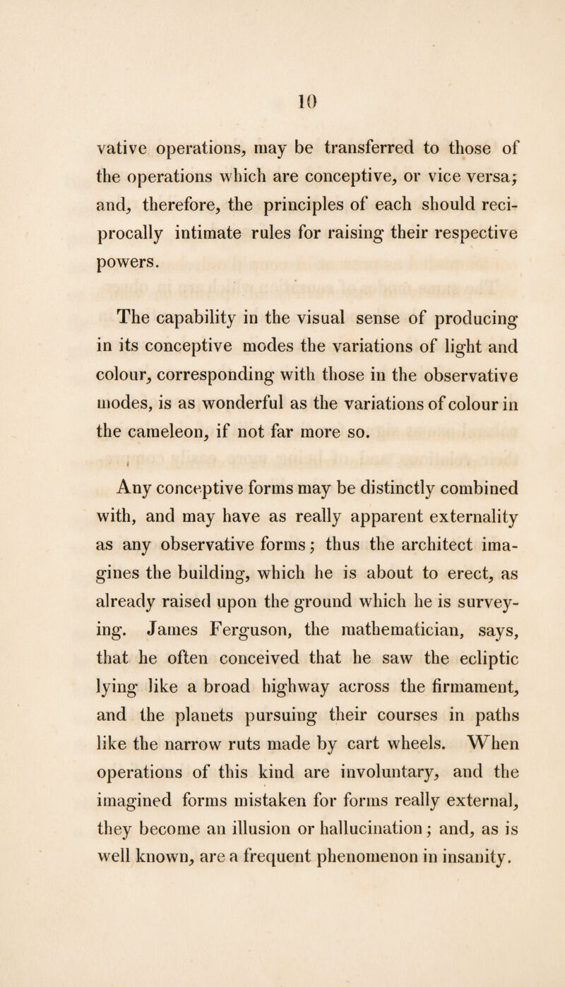 vative operations, may be transferred to those of the operations which are conceptive, or vice versa; and, therefore, the principles of each should reci¬ procally intimate rules for raising their respective powers. The capability in the visual sense of producing in its conceptive modes the variations of light and colour, corresponding with those in the observative modes, is as wonderful as the variations of colour in the cameleon, if not far more so. Any conceptive forms may be distinctly combined with, and may have as really apparent externality as any observative forms; thus the architect ima¬ gines the building, which he is about to erect, as already raised upon the ground which he is survey¬ ing. James Ferguson, the mathematician, says, that he often conceived that he saw the ecliptic lying like a broad highway across the firmament, and the planets pursuing their courses in paths like the narrow ruts made by cart wheels. When operations of this kind are involuntary, and the imagined forms mistaken for forms really external, they become an illusion or hallucination; and, as is well known, are a frequent phenomenon in insanity.