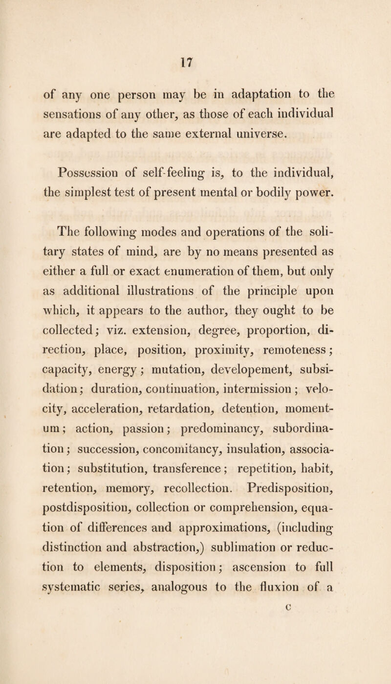 of any one person may be in adaptation to the sensations of any other, as those of each individual are adapted to the same external universe. Possession of self-feeling is, to the individual, the simplest test of present mental or bodily power. The following modes and operations of the soli¬ tary states of mind; are by no means presented as either a full or exact enumeration of them, but only as additional illustrations of the principle upon which, it appears to the author, they ought to be collected; viz. extension, degree, proportion, di¬ rection, place, position, proximity, remoteness; capacity, energy; mutation, developement, subsi- dation; duration, continuation, intermission ; velo¬ city, acceleration, retardation, detention, moment¬ um; action, passion; predominancy, subordina¬ tion ; succession, concomitancy, insulation, associa¬ tion ; substitution, transference; repetition, habit, retention, memory, recollection. Predisposition, postdisposition, collection or comprehension, equa¬ tion of differences and approximations, (including distinction and abstraction,) sublimation or reduc¬ tion to elements, disposition; ascension to full systematic series, analogous to the fluxion of a c