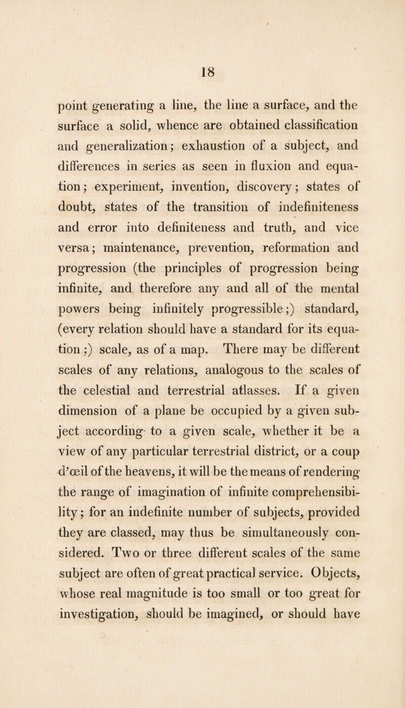 / 18 point generating a line,, the line a surface, and the surface a solid, whence are obtained classification and generalization; exhaustion of a subject, and differences in series as seen in fluxion and equa¬ tion ; experiment, invention, discovery; states of doubt, states of the transition of indefiniteness and error into definiteness and truth, and vice versa; maintenance, prevention, reformation and progression (the principles of progression being infinite, and therefore any and all of the mental powers being infinitely progressive;) standard, (every relation should have a standard for its equa¬ tion ;) scale, as of a map. There may be different scales of any relations, analogous to the scales of the celestial and terrestrial atlasses. If a given dimension of a plane be occupied by a given sub¬ ject according to a given scale, whether it be a view of any particular terrestrial district, or a coup d’oeil of the heavens, it will be the means of rendering the range of imagination of infinite comprehensibi¬ lity; for an indefinite number of subjects, provided they are classed, may thus be simultaneously con¬ sidered. Two or three different scales of the same subject are often of great practical service. Objects, whose real magnitude is too small or too great for investigation, should be imagined, or should have