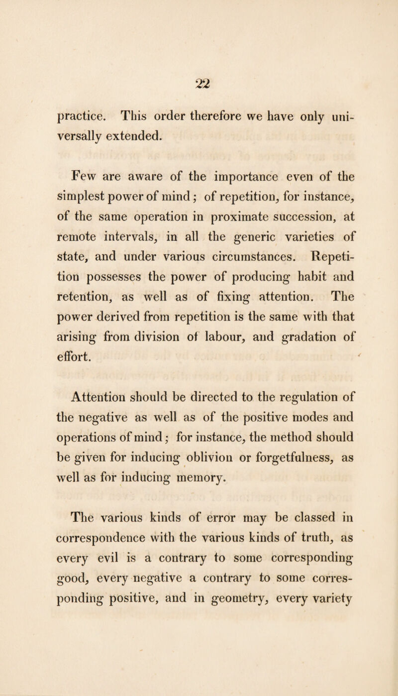 practice. This order therefore we have only uni¬ versally extended. Few are aware of the importance even of the simplest power of mind; of repetition, for instance, of the same operation in proximate succession, at remote intervals, in all the generic varieties of state, and under various circumstances. Repeti¬ tion possesses the power of producing habit and retention, as well as of fixing attention. The power derived from repetition is the same with that arising from division of labour, and gradation of effort. Attention should be directed to the regulation of the negative as well as of the positive modes and operations of mind; for instance, the method should be given for inducing oblivion or forgetfulness, as well as for inducing memory. The various kinds of error may be classed in correspondence with the various kinds of truth, as every evil is a contrary to some corresponding good, every negative a contrary to some corres¬ ponding positive, and in geometry, every variety