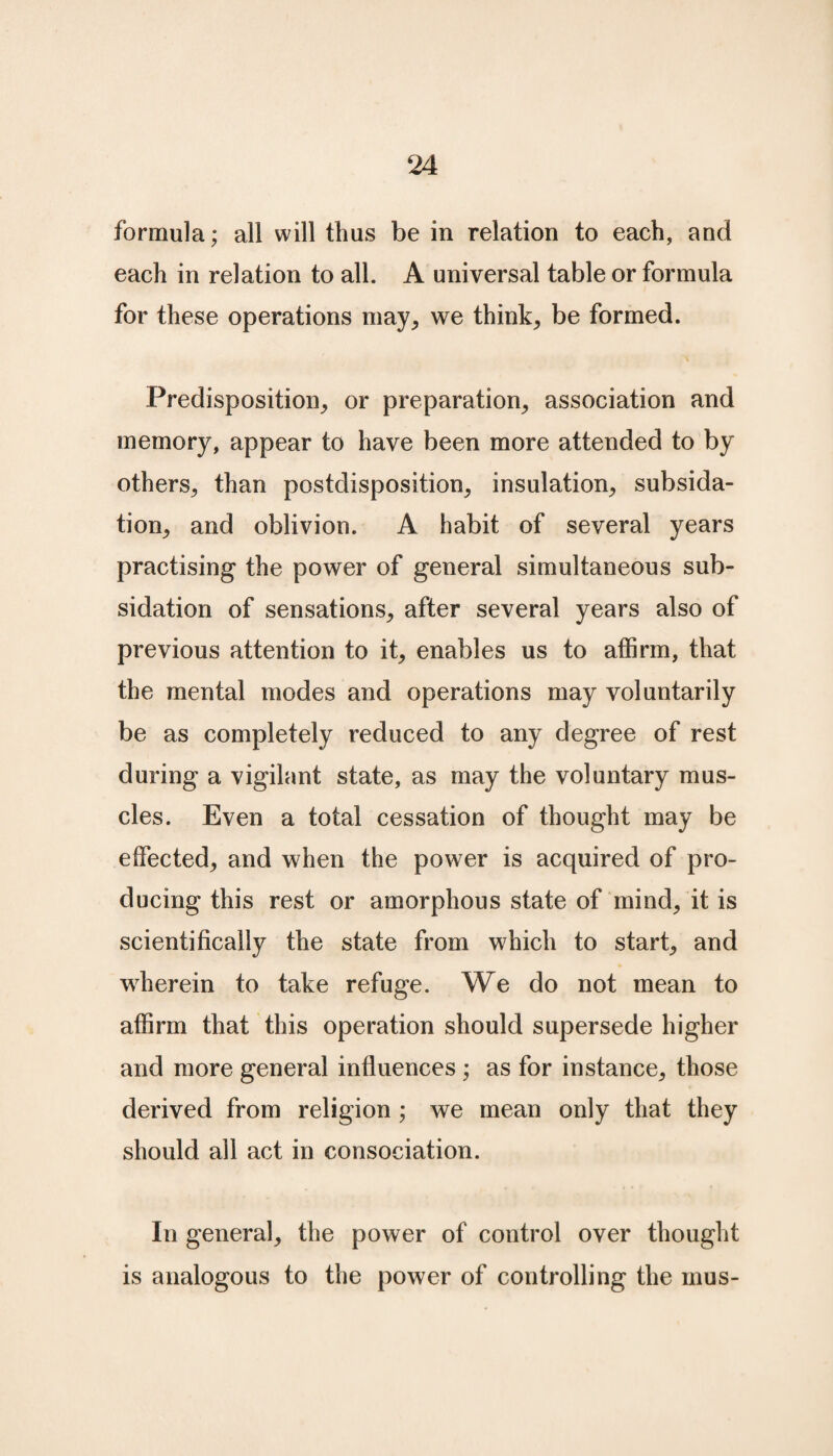 formula; all will thus be in relation to each, and each in relation to all. A universal table or formula for these operations may, we think, be formed. Predisposition, or preparation, association and memory, appear to have been more attended to by others, than postdisposition, insulation, subsida- tion, and oblivion. A habit of several years practising the power of general simultaneous sub- sidation of sensations, after several years also of previous attention to it, enables us to affirm, that the mental modes and operations may voluntarily be as completely reduced to any degree of rest during a vigilant state, as may the voluntary mus¬ cles. Even a total cessation of thought may be effected, and when the power is acquired of pro¬ ducing this rest or amorphous state of mind, it is scientifically the state from which to start, and wherein to take refuge. We do not mean to affirm that this operation should supersede higher and more general influences ; as for instance, those derived from religion ; we mean only that they should all act in consociation. In general, the power of control over thought is analogous to the power of controlling the mus-