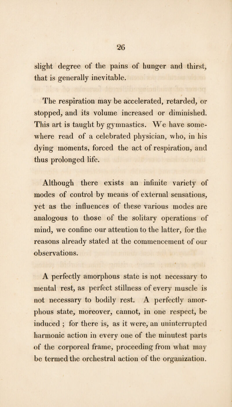 slight degree of the pains of hunger and thirst, that is generally inevitable. The respiration may be accelerated, retarded, or stopped, and its volume increased or diminished. This art is taught by gymnastics. We have some¬ where read of a celebrated physician, who, in his dying moments, forced the act of respiration, and thus prolonged life. Although there exists an infinite variety of modes of control by means of external sensations, yet as the influences of these various modes are analogous to those of the solitary operations of mind, we confine our attention to the latter, for the reasons already stated at the commencement of our observations. A perfectly amorphous state is not necessary to mental rest, as perfect stillness of every muscle is not necessary to bodily rest. A perfectly amor¬ phous state, moreover, cannot, in one respect, be induced ; for there is, as it were, an uninterrupted harmonic action in every one of the minutest parts of the corporeal frame, proceeding from what may be termed the orchestral action of the organization.