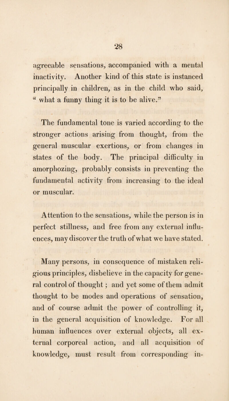 agreeable sensations, accompanied with a mental inactivity. Another kind of this state is instanced principally in children, as in the child who said, “ what a funny thing it is to be alive.” The fundamental tone is varied according to the stronger actions arising from thought, from the general muscular exertions, or from changes in states of the body. The principal difficulty in amorphozing, probably consists in preventing the fundamental activity from increasing to the ideal or muscular. Attention to the sensations, while the person is in perfect stillness, and free from any external influ¬ ences, may discover the truth of what we have stated. Many persons, in consequence of mistaken reli¬ gious principles, disbelieve in the capacity for gene¬ ral control of thought; and yet some of them admit thought to be modes and operations of sensation, and of course admit the power of controlling it, in the general acquisition of knowledge. For all human influences over external objects, all ex¬ ternal corporeal action, and all acquisition of knowledge, must result from corresponding in-