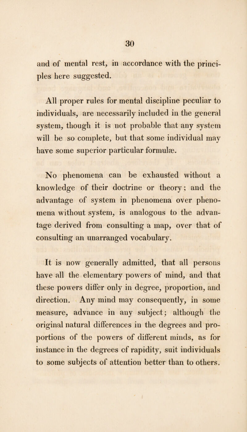 and of mental rest, in accordance with the princi¬ ples here suggested. All proper rules for mental discipline peculiar to individuals, are necessarily included in the general system, though it is not probable that any system will be so complete, but that some individual may have some superior particular formulae. No phenomena can be exhausted without a knowledge of their doctrine or theory ; and the advantage of system in phenomena over pheno¬ mena without system, is analogous to the advan¬ tage derived from consulting a map, over that of consulting an unarranged vocabulary. It is now generally admitted, that all persons have all the elementary powers of mind, and that these powers differ only in degree, proportion, and direction. Any mind may consequently, in some measure, advance in any subject; although the original natural differences in the degrees and pro¬ portions of the powers of different minds, as for instance in the degrees of rapidity, suit individuals to some subjects of attention better than to others.