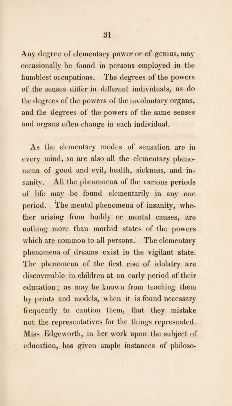Any degree of elementary power or of genius, may occasionally be found in persons employed in the humblest occupations. The degrees of the powers of the senses differ in different individuals, as do the degrees of the powers of the involuntary organs, and the degrees of the powers of the same senses and organs often change in each individual. As the elementary modes of sensation are in every mind, so are also all the elementary pheno¬ mena of good and evil, health, sickness, and in¬ sanity. All the phenomena of the various periods of life may be found elementarily in any one period. The mental phenomena of insanity, whe¬ ther arising from bodily or mental causes, are nothing more than morbid states of the powers which are common to all persons. The elementary phenomena of dreams exist in the vigilant state. The phenomena of the first rise of idolatry are discoverable in children at an early period of their education; as may be known from teaching them by prints and models, when it is found necessary frequently to caution them, that they mistake not the representatives for the things represented. Miss Edgeworth, in her work upon the subject of education, has given ample instances of philoso-