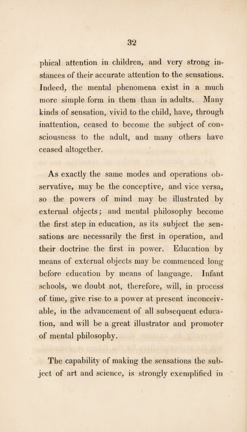 phical attention in children, and very strong in¬ stances of their accurate attention to the sensations. Indeed, the mental phenomena exist in a much more simple form in them than in adults. Many kinds of sensation, vivid to the child, have, through inattention, ceased to become the subject of con¬ sciousness to the adult, and many others have ceased altogether. As exactly the same modes and operations ob- servative, may be the conceptive, and vice versa, so the powers of mind may be illustrated by external objects; and mental philosophy become the first step in education, as its subject the sen¬ sations are necessarily the first in operation, and their doctrine the first in power. Education by means of external objects may be commenced long before education by means of language. Infant schools, we doubt not, therefore, will, in process of time, give rise to a power at present inconceiv¬ able, in the advancement of all subsequent educa¬ tion, and will be a great illustrator and promoter of mental philosophy. The capability of making the sensations the sub¬ ject of art and science, is strongly exemplified in