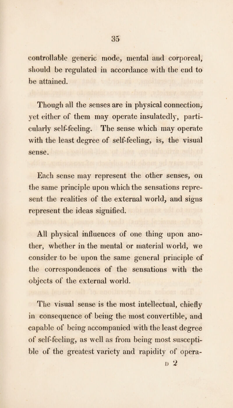 controllable generic mode, mental and corporeal, should be regulated in accordance with the end to be attained. Though all the senses are in physical connection, yet either of them may operate insulatedly, parti¬ cularly self-feeling. The sense which may operate with the least degree of self-feeling, is, the visual sense. Each sense may represent the other senses, on the same principle upon which the sensations repre¬ sent the realities of the external world, and signs represent the ideas signified. All physical influences of one thing upon ano¬ ther, whether in the mental or material world, we consider to be upon the same general principle of the correspondences of the sensations with the objects of the external world. The visual sense is the most intellectual, chiefly in consequence of being the most convertible, and capable of being accompanied with the least degree of self-feeling, as well as from being most suscepti¬ ble of the greatest variety and rapidity of opera-