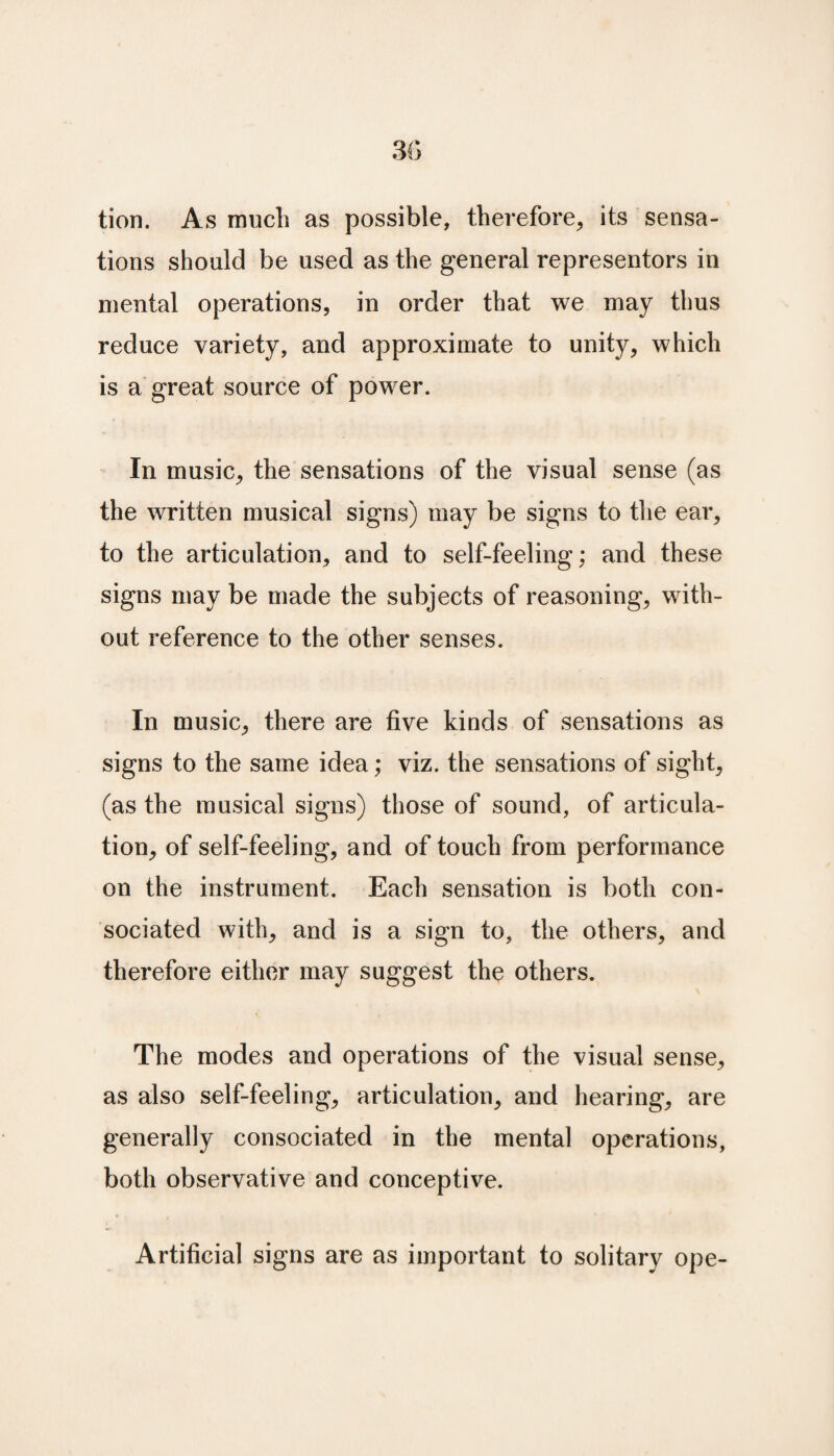 tion. As much as possible, therefore, its sensa¬ tions should be used as the general representors in mental operations, in order that we may thus reduce variety, and approximate to unity, which is a great source of power. In music, the sensations of the visual sense (as the written musical signs) may be signs to the ear, to the articulation, and to self-feeling; and these signs may be made the subjects of reasoning, with¬ out reference to the other senses. In music, there are five kinds of sensations as signs to the same idea; viz. the sensations of sight, (as the musical signs) those of sound, of articula¬ tion, of self-feeling, and of touch from performance on the instrument. Each sensation is both con- sociated with, and is a sign to, the others, and therefore either may suggest the others. The modes and operations of the visual sense, as also self-feeling, articulation, and hearing, are generally consociated in the mental operations, both observative and conceptive. Artificial signs are as important to solitary ope-