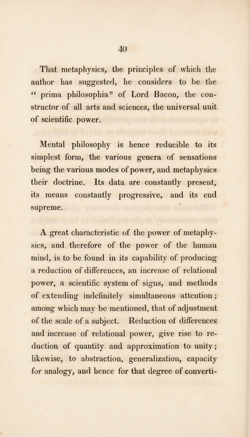 That metaphysics, the principles of which the author has suggested, he considers to be the “ prima philosophia” of Lord Bacon, the con¬ structor of all arts and sciences, the universal unit of scientific power. Mental philosophy is hence reducible to its simplest form, the various genera of sensations being the various modes of power, and metaphysics their doctrine. Its data are constantly present, its means constantly progressive, and its end supreme. A great characteristic of the power of metaphy¬ sics, and therefore of the power of the human mind, is to be found in its capability of producing a reduction of differences, an increase of relational power, a scientific system of signs, and methods of extending indefinitely simultaneous attention; among which may be mentioned, that of adjustment of the scale of a subject. Reduction of differences and increase of relational power, give rise to re¬ duction of quantity and approximation to unity; likewise, to abstraction, generalization, capacity for analogy, and hence for that degree of converti-
