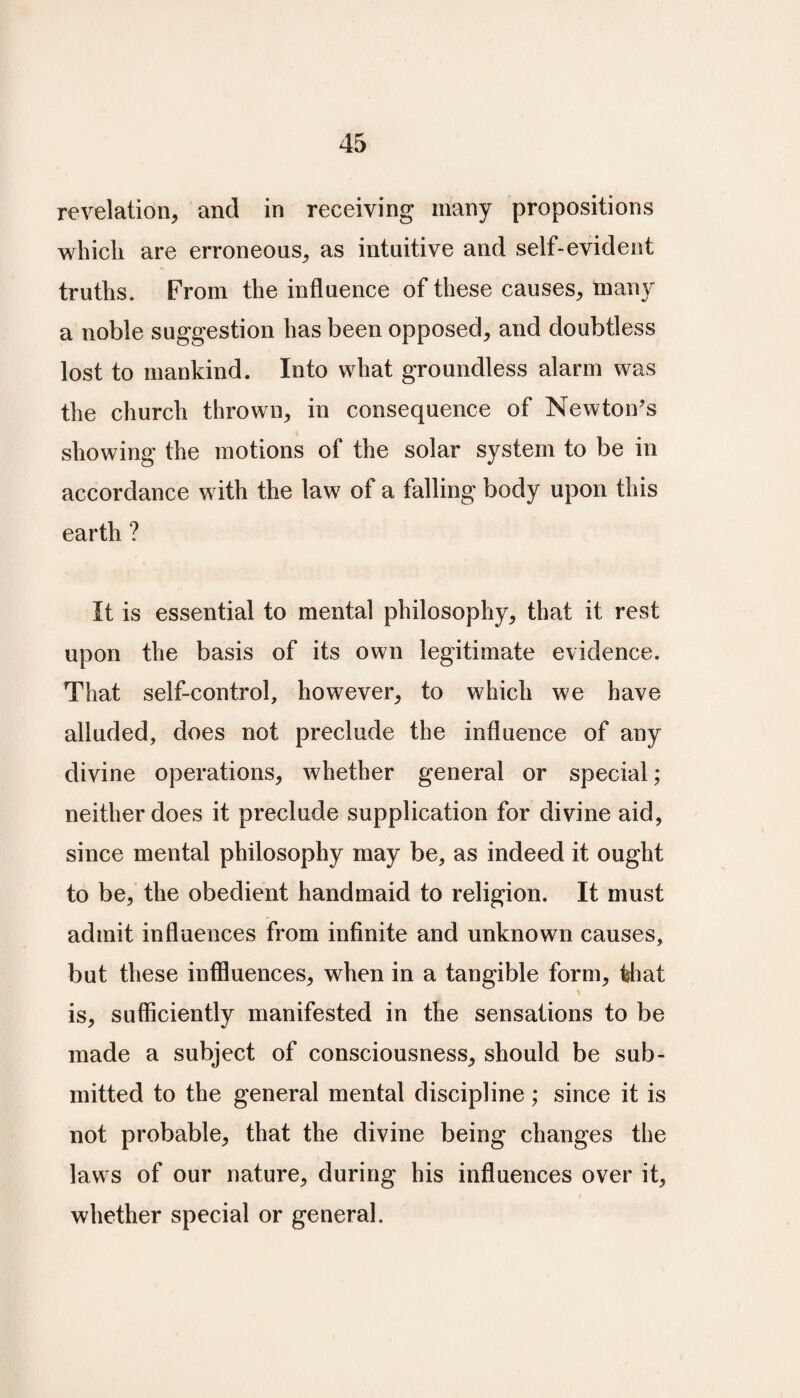 revelation, and in receiving many propositions which are erroneous, as intuitive and self-evident truths. From the influence of these causes, many a noble suggestion has been opposed, and doubtless lost to mankind. Into what groundless alarm was the church thrown, in consequence of Newton’s showing the motions of the solar system to be in accordance with the law of a falling body upon this earth ? It is essential to mental philosophy, that it rest upon the basis of its own legitimate evidence. That self-control, however, to which we have alluded, does not preclude the influence of any divine operations, whether general or special; neither does it preclude supplication for divine aid, since mental philosophy may be, as indeed it ought to be, the obedient handmaid to religion. It must admit influences from infinite and unknown causes, but these influences, when in a tangible form, tiiat is, sufficiently manifested in the sensations to be made a subject of consciousness, should be sub¬ mitted to the general mental discipline; since it is not probable, that the divine being changes the laws of our nature, during his influences over it, whether special or general.