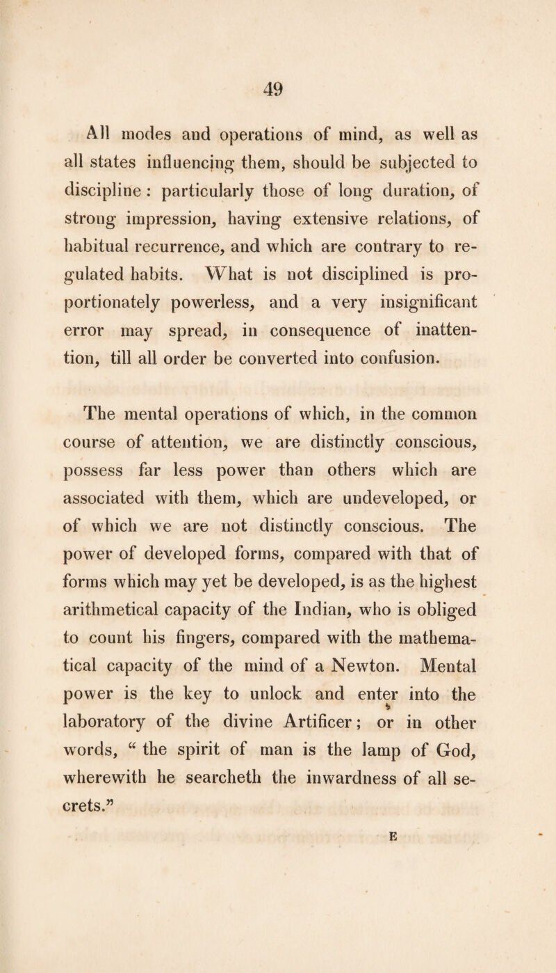 All modes and operations of mind, as well as all states influencing them, should be subjected to discipline : particularly those of long duration, of strong impression, having extensive relations, of habitual recurrence, and which are contrary to re¬ gulated habits. What is not disciplined is pro¬ portionately powerless, and a very insignificant error may spread, in consequence of inatten¬ tion, till all order be converted into confusion. The mental operations of which, in the common course of attention, we are distinctly conscious, possess far less power than others which are associated with them, which are undeveloped, or of which we are not distinctly conscious. The power of developed forms, compared with that of forms which may yet be developed, is as the highest arithmetical capacity of the Indian, who is obliged to count his fingers, compared with the mathema¬ tical capacity of the mind of a Newton. Mental power is the key to unlock and enter into the laboratory of the divine Artificer; or in other words, “ the spirit of man is the lamp of God, wherewith he searcheth the inwardness of all se¬ crets.” E