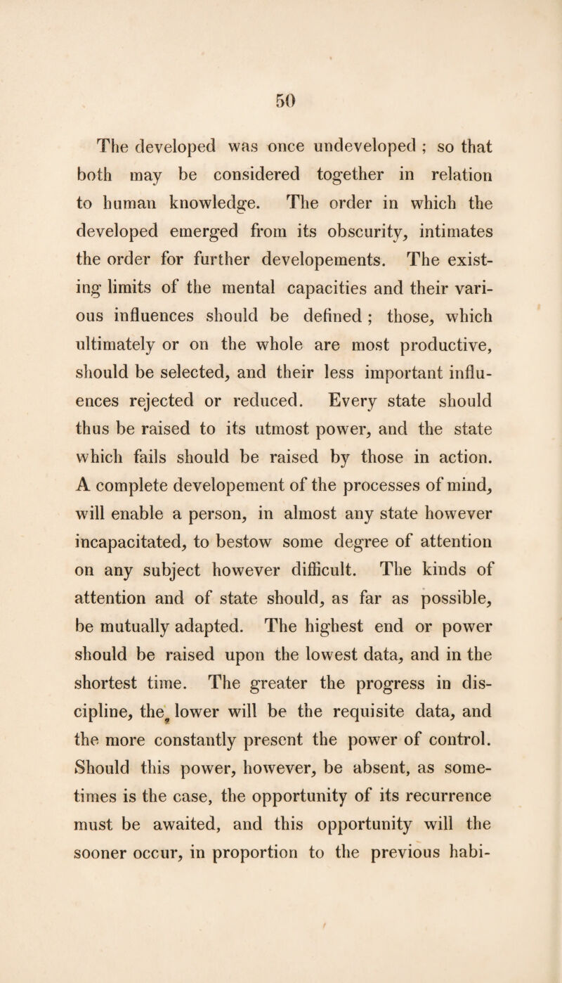 The developed was once undeveloped ; so that both may be considered together in relation to human knowledge. The order in which the developed emerged from its obscurity, intimates the order for further developements. The exist¬ ing limits of the mental capacities and their vari¬ ous influences should be defined; those, which ultimately or on the whole are most productive, should be selected, and their less important influ¬ ences rejected or reduced. Every state should thus be raised to its utmost power, and the state which fails should be raised by those in action. A complete developement of the processes of mind, will enable a person, in almost any state however incapacitated, to bestow some degree of attention on any subject however difficult. The kinds of attention and of state should, as far as possible, be mutually adapted. The highest end or power should be raised upon the lowest data, and in the shortest time. The greater the progress in dis¬ cipline, the^ lower will be the requisite data, and the more constantly present the power of control. Should this power, however, be absent, as some¬ times is the case, the opportunity of its recurrence must be awaited, and this opportunity will the sooner occur, in proportion to the previous habi-