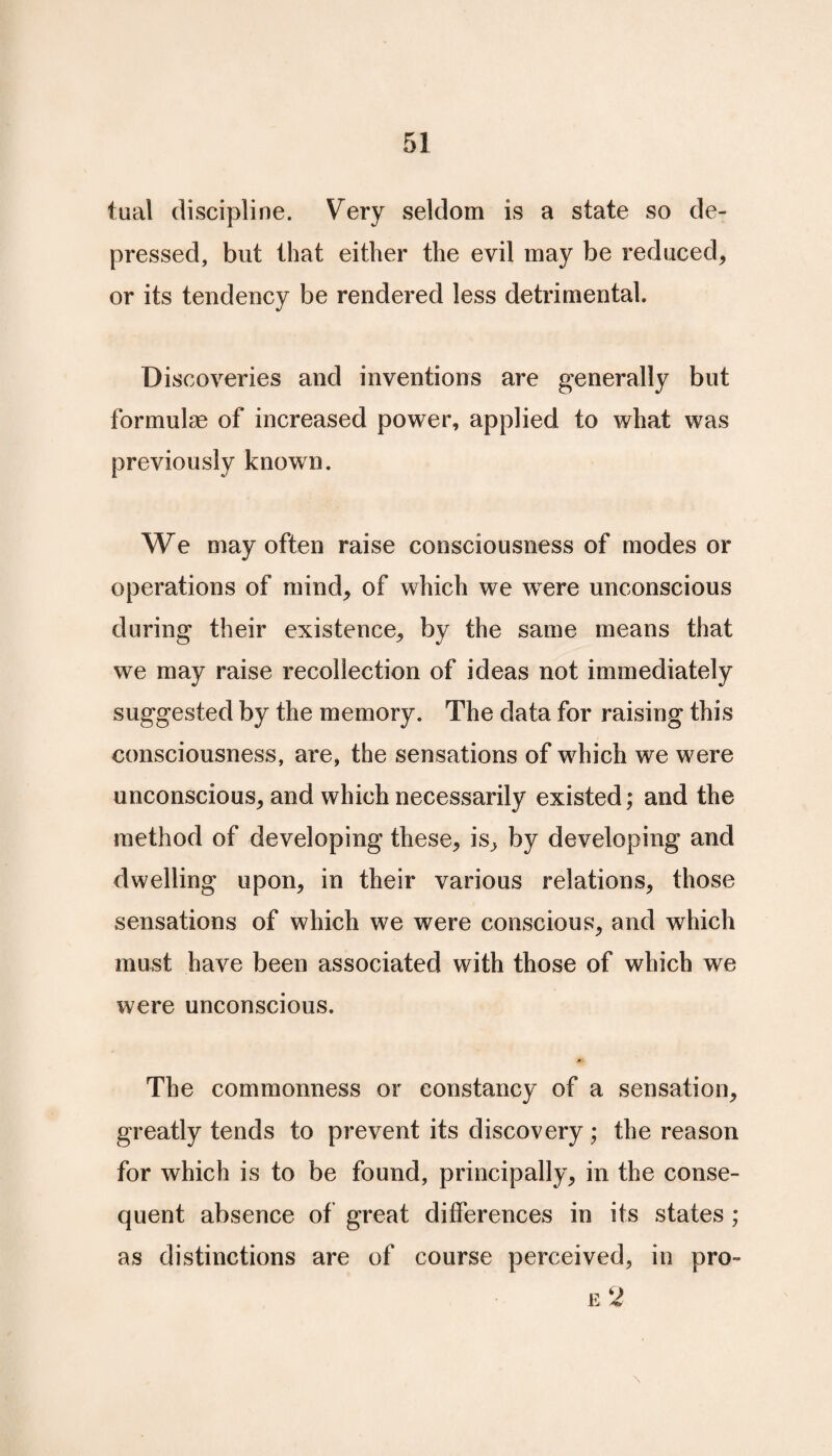 tual discipline. Very seldom is a state so de¬ pressed, but that either the evil may be reduced, or its tendency be rendered less detrimental. Discoveries and inventions are generally but formulae of increased power, applied to what was previously known. We may often raise consciousness of modes or operations of mind, of which we wrere unconscious during their existence, by the same means that we may raise recollection of ideas not immediately suggested by the memory. The data for raising this consciousness, are, the sensations of which we were unconscious, and which necessarily existed; and the method of developing these, is, by developing and dwelling upon, in their various relations, those sensations of which we were conscious, and which must have been associated with those of which we were unconscious. A The commonness or constancy of a sensation, greatly tends to prevent its discovery; the reason for which is to be found, principally, in the conse¬ quent absence of great differences in its states ; as distinctions are of course perceived, in pro- e 2