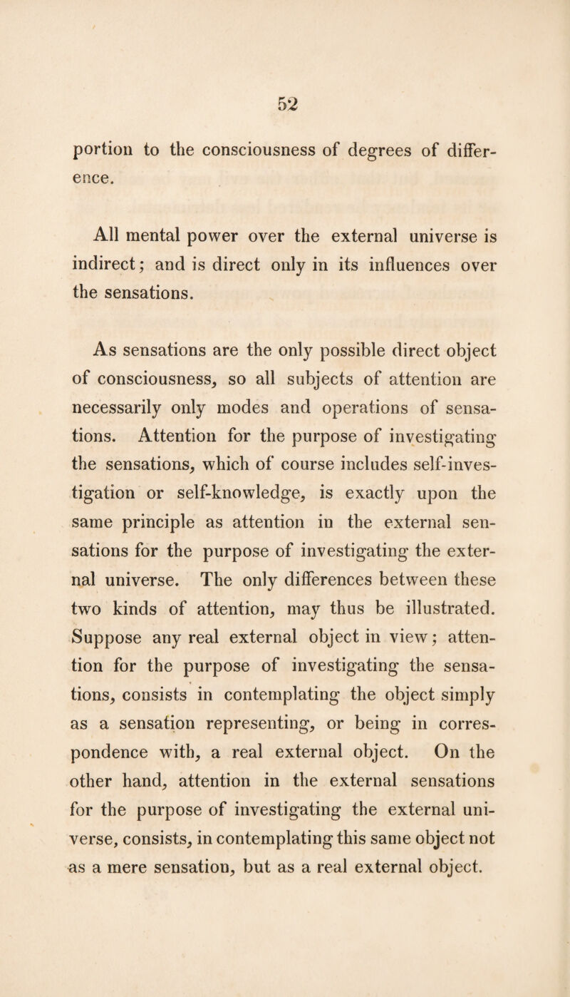 portion to the consciousness of degrees of differ¬ ence. All mental power over the external universe is indirect; and is direct only in its influences over the sensations. As sensations are the only possible direct object of consciousness, so all subjects of attention are necessarily only modes and operations of sensa¬ tions. Attention for the purpose of investigating the sensations, which of course includes self-inves¬ tigation or self-knowledge, is exactly upon the same principle as attention in the external sen¬ sations for the purpose of investigating the exter¬ nal universe. The only differences between these two kinds of attention, may thus be illustrated. Suppose any real external object in view; atten¬ tion for the purpose of investigating the sensa¬ tions, consists in contemplating the object simply as a sensation representing, or being in corres¬ pondence with, a real external object. On the other hand, attention in the external sensations for the purpose of investigating the external uni¬ verse, consists, in contemplating this same object not as a mere sensation, but as a real external object.