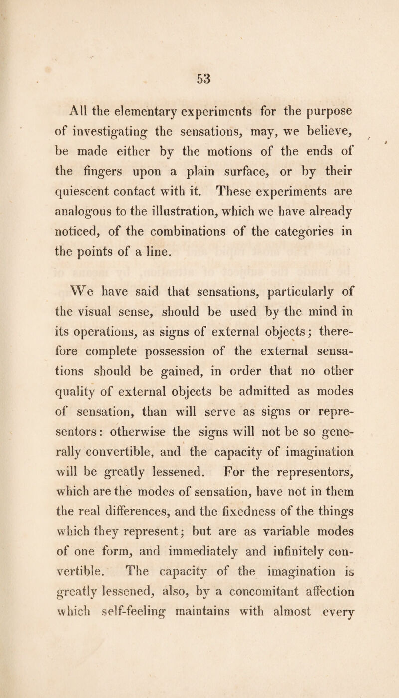 All the elementary experiments for the purpose of investigating the sensations, may, we believe, be made either by the motions of the ends of the fingers upon a plain surface, or by their quiescent contact with it. These experiments are analogous to the illustration, which we have already noticed, of the combinations of the categories in the points of a line. We have said that sensations, particularly of the visual sense, should be used by the mind in its operations, as signs of external objects; there¬ fore complete possession of the external sensa¬ tions should be gained, in order that no other quality of external objects be admitted as modes of sensation, than will serve as signs or repre¬ sentors : otherwise the signs will not be so gene¬ rally convertible, and the capacity of imagination will be greatly lessened. For the representors, which are the modes of sensation, have not in them the real differences, and the fixedness of the things which they represent; but are as variable modes of one form, and immediately and infinitely con¬ vertible. The capacity of the imagination is greatly lessened, also, by a concomitant affection which self-feeling maintains with almost every