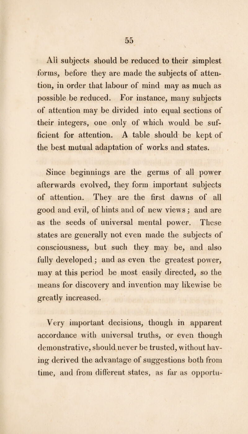 All subjects should be reduced to their simplest forms, before they are made the subjects of atten¬ tion, in order that labour of mind may as much as possible be reduced. For instance, many subjects of attention may be divided into equal sections of their integers, one only of which would be suf¬ ficient for attention. A table should be kept of the best mutual adaptation of works and states. Since beginnings are the germs of all power afterwards evolved, they form important subjects of attention. They are the first dawns of all good and evil, of hints and of new views; and are as the seeds of universal mental power. These states are generally not even made the subjects of consciousness, but such they may be, and also fully developed; and as even the greatest power, may at this period be most easily directed, so the means for discovery and invention may likewise be greatly increased. Very important decisions, though in apparent accordance with universal truths, or even though demonstrative, should never be trusted, without hav¬ ing derived the advantage of suggestions both from time, and from different states, as far as opportu-