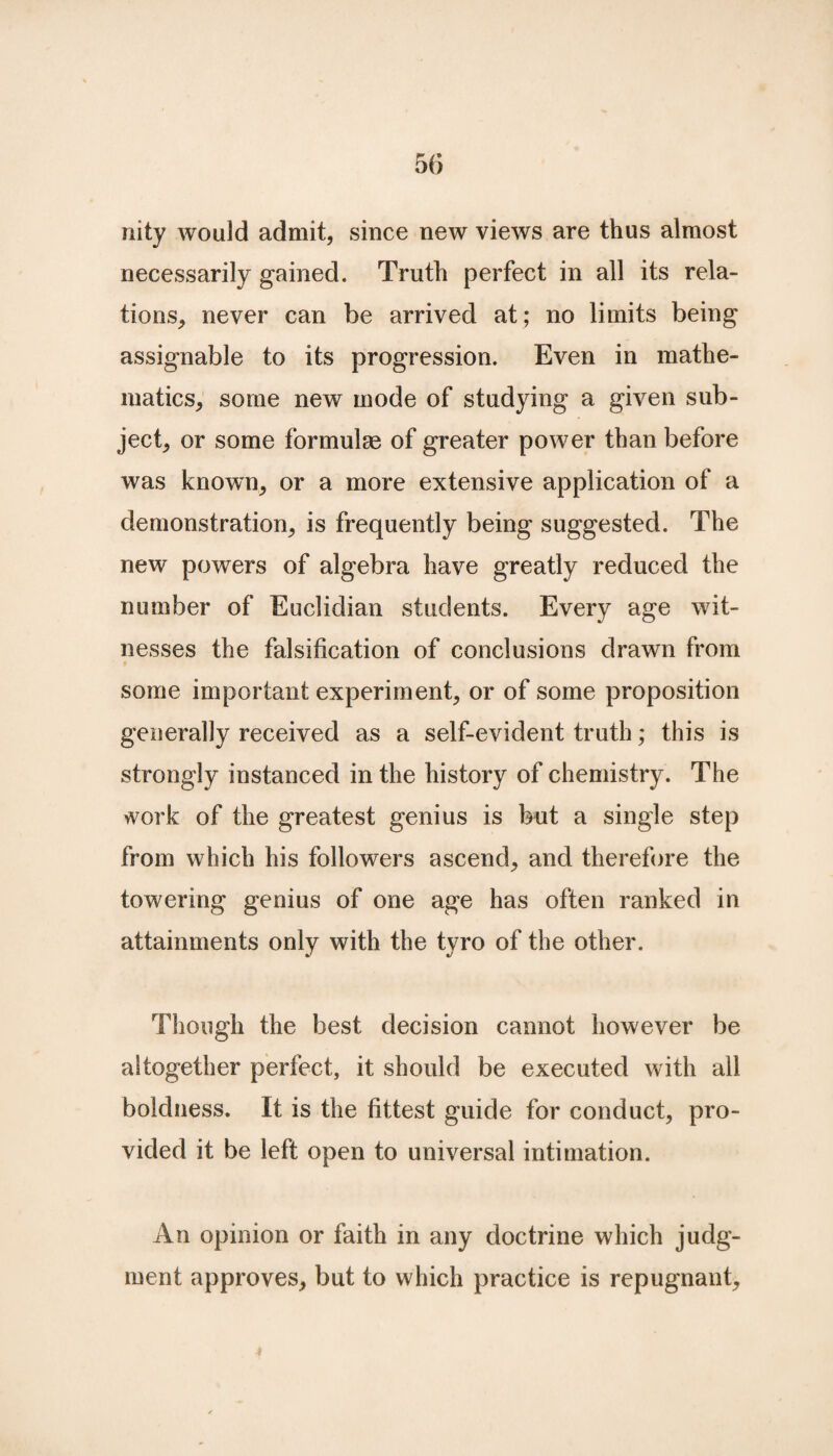 nity would admit, since new views are thus almost necessarily gained. Truth perfect in all its rela¬ tions, never can be arrived at ; no limits being assignable to its progression. Even in mathe¬ matics, some new mode of studying a given sub¬ ject, or some formulae of greater power than before was known, or a more extensive application of a demonstration, is frequently being suggested. The new powers of algebra have greatly reduced the number of Euclidian students. Every age wit¬ nesses the falsification of conclusions drawn from some important experiment, or of some proposition generally received as a self-evident truth; this is strongly instanced in the history of chemistry. The work of the greatest genius is but a single step from which his followers ascend, and therefore the towering genius of one age has often ranked in attainments only with the tyro of the other. Though the best decision cannot however be altogether perfect, it should be executed with all boldness. It is the fittest guide for conduct, pro¬ vided it be left open to universal intimation. An opinion or faith in any doctrine which judg¬ ment approves, but to which practice is repugnant.