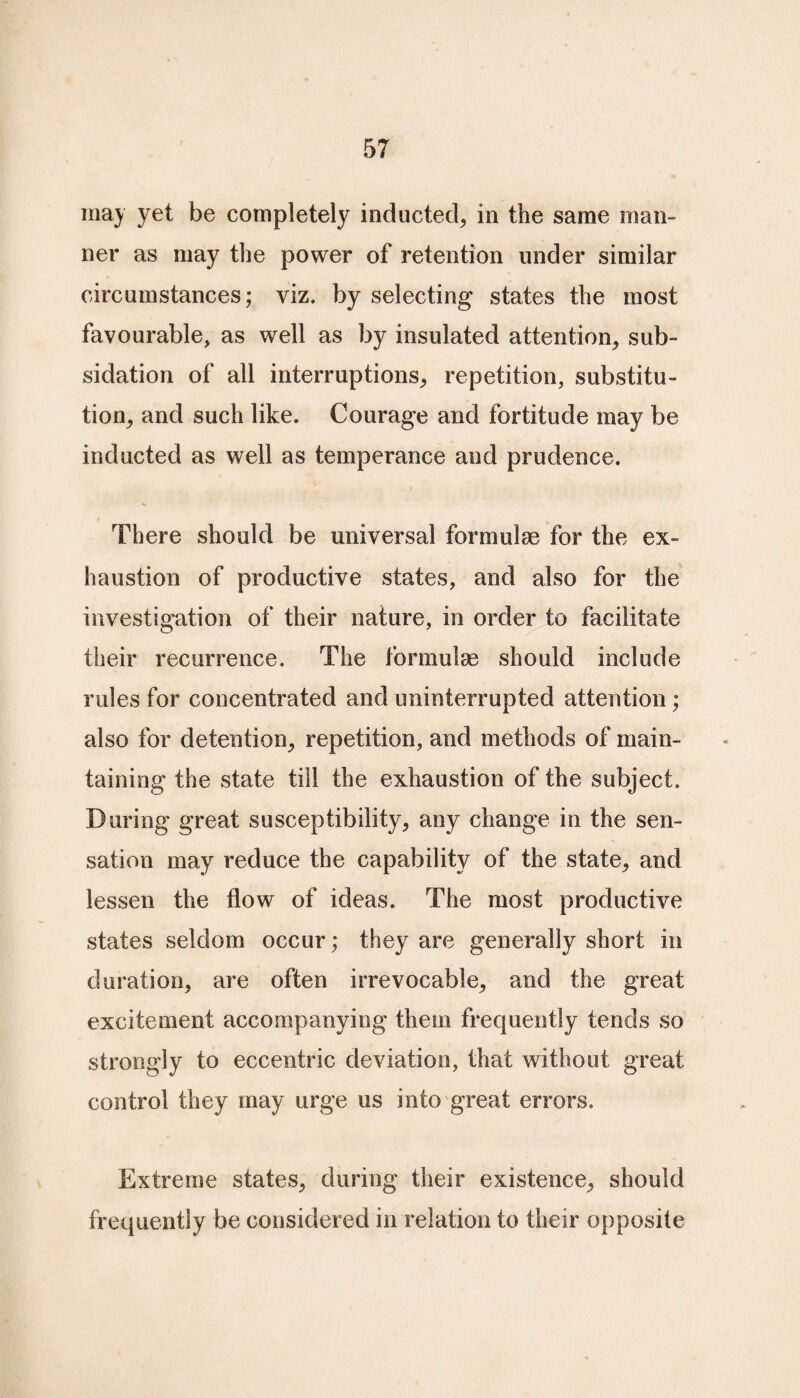 may yet be completely inducted, in the same man¬ ner as may the power of retention under similar circumstances; viz. by selecting states the most favourable, as well as by insulated attention, sub- sidation of all interruptions, repetition, substitu¬ tion, and such like. Courage and fortitude may be inducted as well as temperance and prudence. There should be universal formulas for the ex¬ haustion of productive states, and also for the investigation of their nature, in order to facilitate their recurrence. The formulae should include rules for concentrated and uninterrupted attention; also for detention, repetition, and methods of main¬ taining the state till the exhaustion of the subject. During great susceptibility, any change in the sen¬ sation may reduce the capability of the state, and lessen the flow of ideas. The most productive states seldom occur; they are generally short in duration, are often irrevocable, and the great excitement accompanying them frequently tends so strongly to eccentric deviation, that without great control they may urge us into great errors. Extreme states, during their existence, should frequently be considered in relation to their opposite