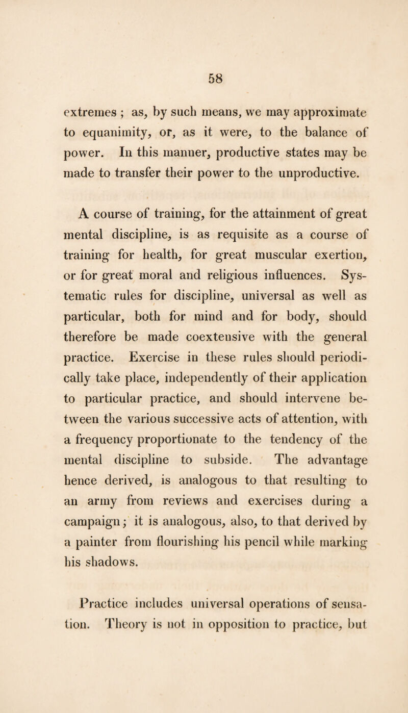 extremes ; as, by such means, we may approximate to equanimity, or, as it were, to the balance of power. In this manner, productive states may be made to transfer their power to the unproductive. I A course of training, for the attainment of great mental discipline, is as requisite as a course of training for health, for great muscular exertion, or for great moral and religious influences. Sys¬ tematic rules for discipline, universal as well as particular, both for mind and for body, should therefore be made coextensive with the general practice. Exercise in these rules should periodi¬ cally take place, independently of their application to particular practice, and should intervene be¬ tween the various successive acts of attention, with a frequency proportionate to the tendency of the mental discipline to subside. The advantage hence derived, is analogous to that resulting to an army from reviews and exercises during a campaign; it is analogous, also, to that derived by a painter from flourishing his pencil while marking his shadows. Practice includes universal operations of sensa¬ tion. Theory is not in opposition to practice, but