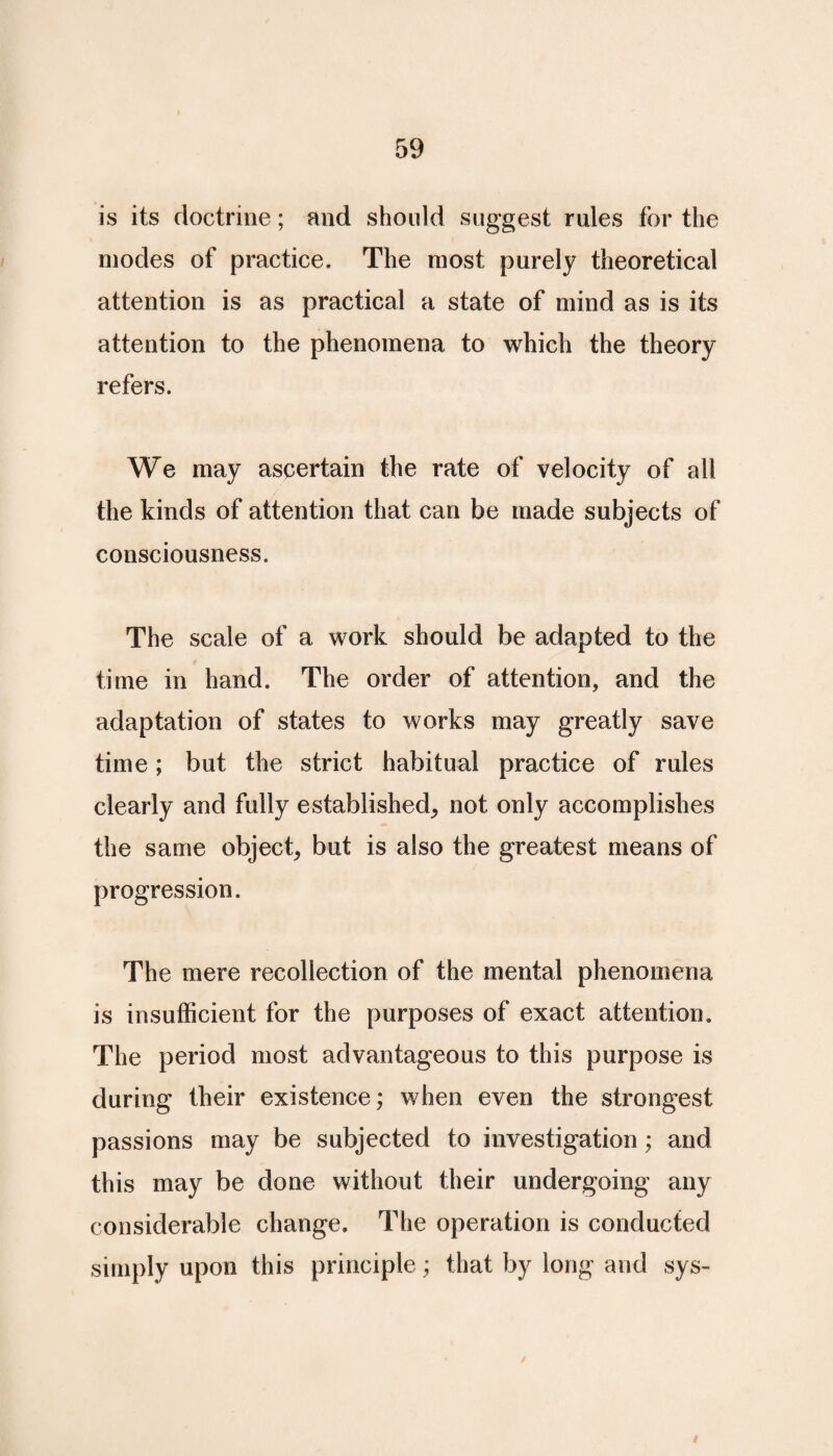 is its doctrine; and should suggest rules for the modes of practice. The most purely theoretical attention is as practical a state of mind as is its attention to the phenomena to which the theory refers. We may ascertain the rate of velocity of all the kinds of attention that can be made subjects of consciousness. The scale of a work should be adapted to the time in hand. The order of attention, and the adaptation of states to works may greatly save time; but the strict habitual practice of rules clearly and fully established, not only accomplishes the same object, but is also the greatest means of progression. The mere recollection of the mental phenomena is insufficient for the purposes of exact attention. The period most advantageous to this purpose is during their existence; when even the strongest passions may be subjected to investigation; and this may be done without their undergoing any considerable change. The operation is conducted simply upon this principle; that by long and sys-